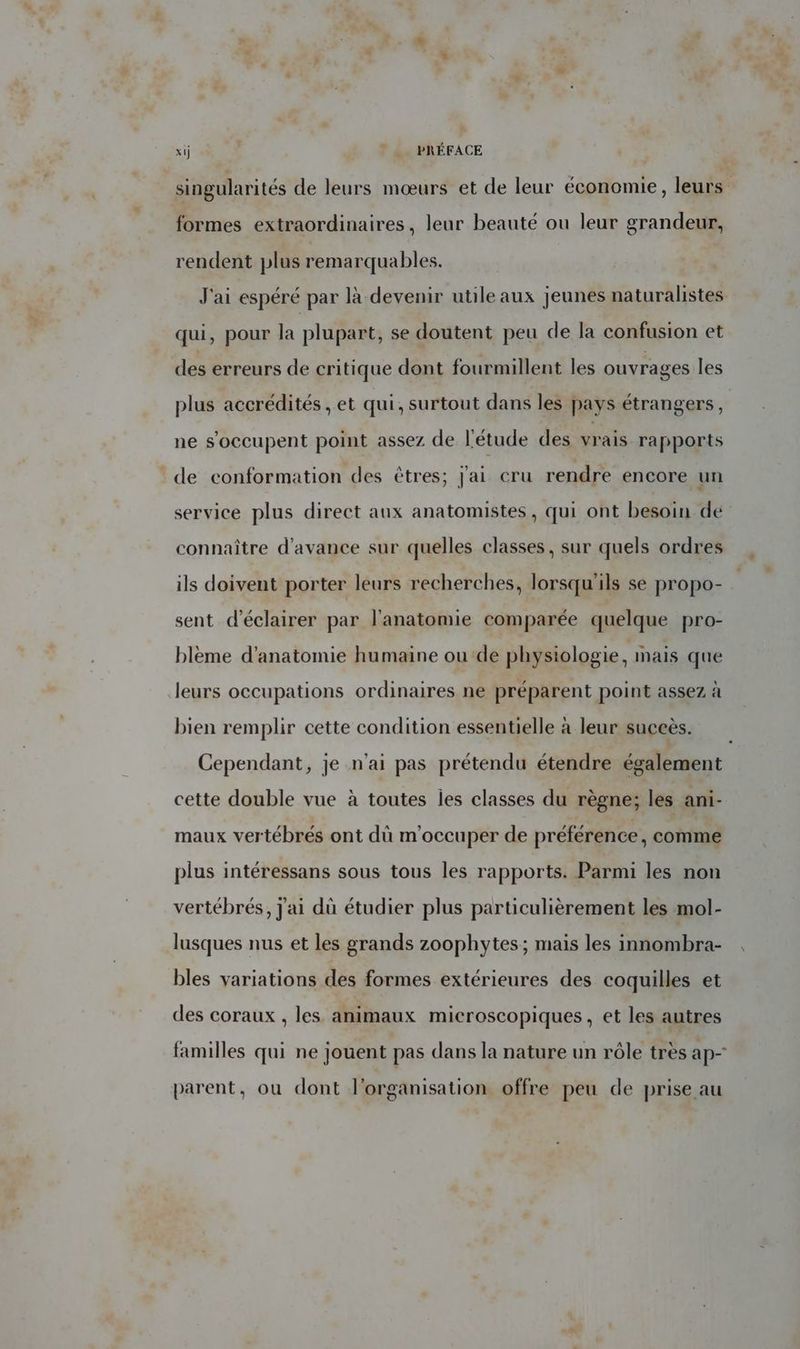 xij | | BRÉFACE singularités de leurs mœurs et de leur économie, leurs formes extraordinaires, leur beauté ou leur grandeur, rendent plus remarquables. J'ai espéré par là devenir utile aux jeunes naturalistes qui, pour la plupart, se doutent peu de la confusion et des erreurs de critique dont fourmillent les ouvrages les plus accrédités , et qui, surtout dans les pays étrangers , ne s'occupent point assez de l'étude des vrais rapports de conformation des êtres; j'ai cru rendre encore un service plus direct aux anatomistes, qui ont besoin de connaître d'avance sur quelles classes, sur quels ordres ils doivent porter leurs recherches, lorsqu'ils se propo- sent d'éclairer par l'anatomie comparée quelque pro- blème d'anatomie humaine ou de physiologie, mais que leurs occupations ordinaires ne préparent point assez à bien remplir cette condition essentielle à leur succès. Cependant, je n'ai pas prétendu étendre également cette double vue à toutes les classes du règne; les ani- maux vertébrés ont dû m'occuper de préférence, comme plus intéressans sous tous les rapports. Parmi les non vertébrés, j'ai dù étudier plus particulièrement les mol- lusques nus et les grands zoophytes; mais les innombra- bles variations des formes extérieures des coquilles et des coraux , les animaux microscopiques, et les autres familles qui ne jouent pas dans la nature un rôle très ap- parent, ou dont l'organisation offre peu de prise au