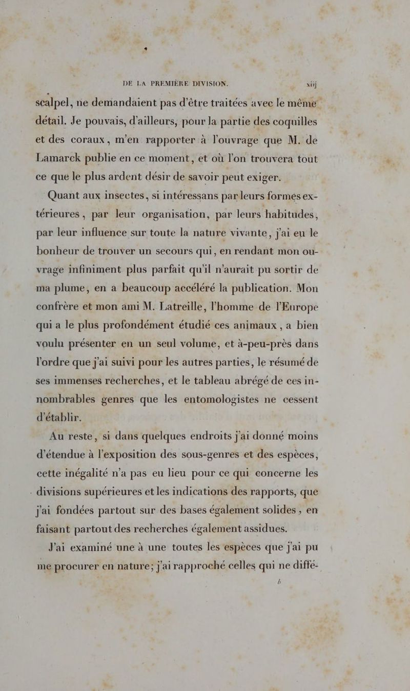 DE LA PREMIÈRE DIVISION. | xiij scalpel, ne demandaient pas d’être traitées avec le même détail. Je pouvais, d'ailleurs, pour la partie des coquilles et des coraux, m'en rapporter à l'ouvrage que M. de Lamarck publie en ce moment, et où l’on trouvera tout ce que le plus ardent désir de savoir peut exiger. Quant aux insectes, si intéressans parleurs formés ex- térieures , par leur organisation, par leurs habitudes, par leur influence sur toute la nature vivante, j'ai eu le bonheur de trouver un secours qui, en rendant mon ou- vrage infiniment plus parfait qu'il n'aurait pu sortir de ma plume, en à beaucoup accéléré la publication. Mon confrère et mon ami M. Latreille, l'homme de l'Europe qui a le plus profondément étudié ces animaux , a bien voulu présenter en un seul volume, et à-peu-près dans l'ordre que j'ai suivi pour les autres parties, le résumé de ses immenses recherches, et le tableau abrégé de ces in- nombrables genres que les entomologistes ne cessent d'établir. Au reste, si dans quelques endroits j'ai donné moins d’étendue à l'exposition des sous-genres et des espèces, cette inégalité n’a pas eu lieu pour ce qui concerne les . divisions supérieures et les indications des rapports, que j'ai fondées partout sur des bases également solides , en faisant partout des recherches également assidues. J'ai examiné une à une toutes les espèces que J'ai pu me procurer en nature; J'ai rapproché celles qui ne diffe- ,
