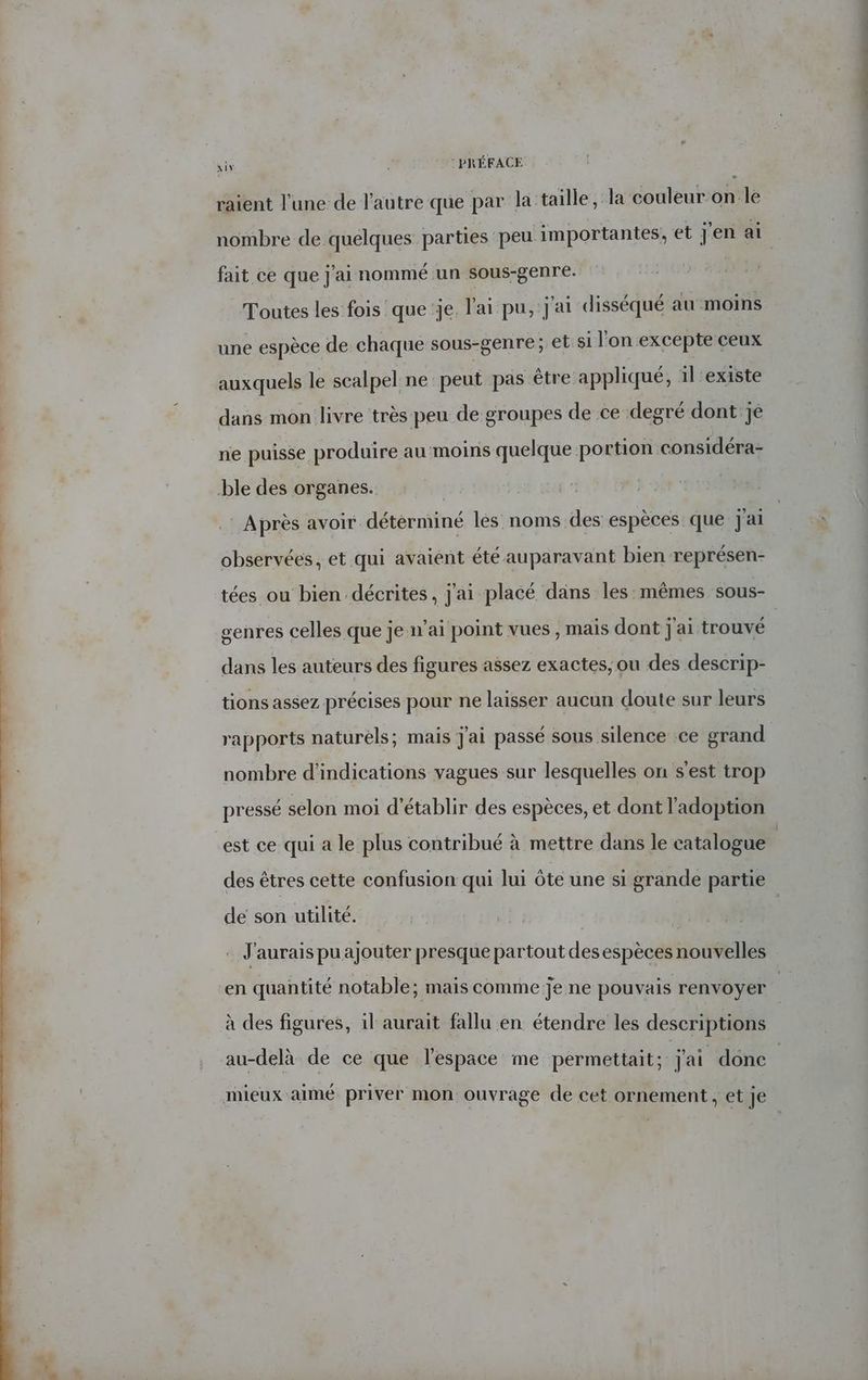 six : PRÉFACE raient l'une de l'autre que par la:taille, la couleur on le nombre de quélques parties peu importantes, et j'en ai fait ce que j'ai nommé un sous-genre. Toutes les fois que je l'ai pu, j'ai disséqué au moins une espèce de chaque sous-genre; et si l'on excepte ceux auxquels le scalpel ne peut pas être appliqué, il'existe dans mon livre très peu de groupes de ce degré dont jé ne puisse produire au moins quelque portion considéra- ble des organes. Après avoir déterminé les noms des espèces que jai observées, et qui avaiént été auparavant bien représen- tées ou bien décrites, j'ai placé dans les:mêmes sous- genres celles que je n’ai point vues , maïs dont j'ai trouvé dans les auteurs des figures assez exactes, ou des descrip- tions assez précises pour ne laisser aucun doute sur leurs rapports naturels; mais J'ai passé sous silence ce grand nombre d'indications vagues sur lesquelles on s'est trop pressé selon moi d'établir des espèces, et dont l'adoption est ce qui a le plus contribué à mettre dans le catalogue | des êtres cette confusion qui lui ôte une si grande partie de son utilité. . J'aurais pu ajouter presque partout desespèces nouvelles en quantité notable; mais comme je ne pouvais renvoyer u à des figures, il aurait fallu en étendre les descriptions au-delà de ce que l'espace me permettait; j'ai donc | mieux aimé priver mon ouvrage de cet ornement , et je