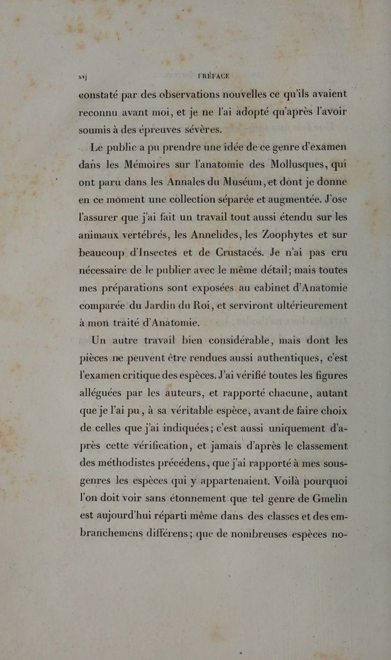 eonstaté par des observations nouvelles ce qu'ils avaient reconnu avant moi, et je ne l'ai adopté qu'après l'avoir soumis à des épreuves sévères. Le public a pu prendre une idéé de ce genre d'examen dans les Mémoires sur l'anatomie des Mollusques, qui ont paru dans les Annales du Muséum, et dont je donne en ce moment une collection séparée et augmentée. J'ose l'assurer que j'ai fait un travail tout aussi étendu sur les animaux vertébrés, les Annelides, les Zoophytes et sur beaucoup d’Insectes et de Crustacés. Je n'ai pas cru nécessaire de le publier avec le même détail; mais toutes mes préparations sont exposées au cabinet d'Anatomie comparée du Jardin du Roi, et serviront ultérieurement à mon traité d'Anatomie. Un autre travail bien considérable, mais dont les pièces ne peuvent être rendues aussi authentiques, c’est l'examen critique des espèces. J'ai vérifié toutes les figures alléguées par les auteurs, et rapporté chacune, autant que je lai pu, à sa véritable espèce, avant de faire choix de celles que j'ai indiquées ; c'est aussi uniquement d’a- près cette vérification, et jamais d’après le classement des méthodistes précédens, que j'ai rapporté à mes sous- genres les espèces qui y appartenaient. Voilà pourquoi l'on doit voir sans étonnement que tel genre de Gmelin est aujourd'hui réparti même dans des classes et des em- branchemens différens; que de nombreuses espèces no-