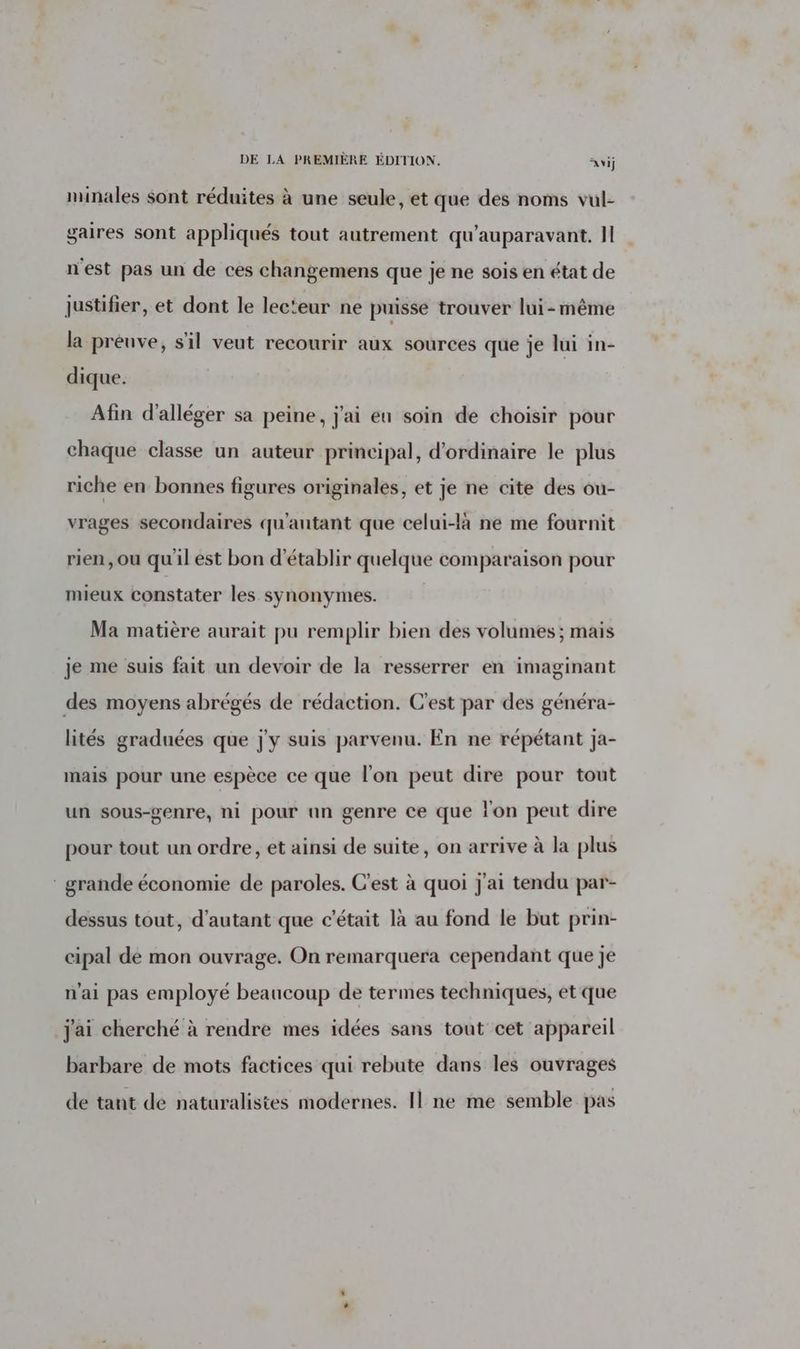 minales sont réduites à une seule, et que des noms vul- gaires sont appliqués tout autrement qu'auparavant. Il n'est pas un de ces changemens que je ne sois en état de justifier, et dont le lecteur ne puisse trouver lui-même la préuve, s'il veut recourir aux sources que je lui in- dique. Afin d'alléger sa peine, j'ai eu soin de choisir pour chaque classe un auteur principal, d'ordinaire le plus riche en bonnes figures originales, et je ne cite des ou- vrages secondaires qu'antant que celui-là ne me fournit rien, ou qu'il est bon d'établir quelque comparaison pour mieux constater les synonymes. Ma matière aurait pu remplir bien des volumes; mais je me suis fait un devoir de la resserrer en imaginant des moyens abrégés de rédaction. C'est par des généra- lités graduées que j'y suis parvenu. En ne répétant ja- mais pour une espèce ce que l’on peut dire pour tout un sous-genre, ni pour un genre ce que l'on peut dire pour tout un ordre, et ainsi de suite, on arrive à la plus : grande économie de paroles. C’est à quoi j'ai tendu par- dessus tout, d'autant que c'était là au fond le but prin- cipal dé mon ouvrage. On remarquera cependant que je n'ai pas employé beaucoup de termes techniques, et que j'ai cherché à rendre mes idées sans tout cet appareil barbare de mots factices qui rebute dans les ouvrages de tant de naturalistes modernes. Il ne me semble pas