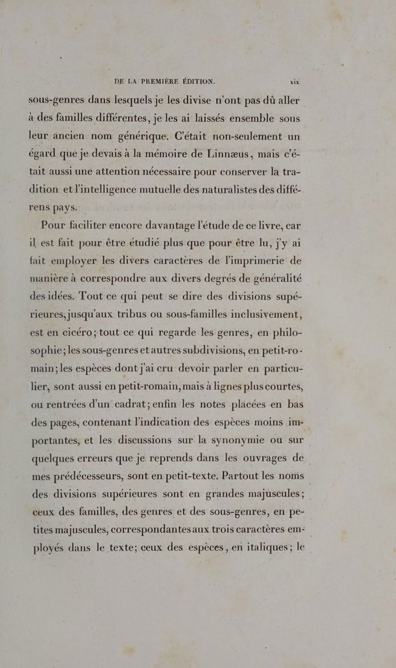 sous-genres dans lesquels'je les divise n’ont pas dû aller à des familles différentes, je les ai laissés ensemble sous leur ancien nom générique. C'était non-seulement un égard que je devais à la mémoire de Linnæus, mais c'é- tait aussi uné attention nécessaire pour conserver la tra- dition et l'intelligence mutuelle des naturalistes des diffé- rens pays: Pour faciliter encore davantage l'étude de ce livre, car il est fait pour être étudié plus que pour être lu, j'y ai fait employer les divers caractères de l'imprimerie de manière à correspondre aux divers degrés de généralité des idées. Tout ce qui peut se dire des divisions supé- rieures, jusqu'aux tribus ou sous-familles inclusivement, est en cicéro; tout ce qui regarde les genres, en philo- sophie; les sous-genres et autres subdivisions, en petit-ro- main; les espèces dont j'ai cru devoir parler en particu- lier, sont aussi en petit-romain, mais à lignes plus courtes, ou rentrées d’un cadrat; enfin les notes placées en bas des pages, contenant l'indication des espèces moins im- portantes, et les discussions sur la synonymie ou sur quelques erreurs que je reprends dans les ouvrages de mes prédécesseurs, sont en petit-texte. Partout les noms des divisions supérieures sont en grandes majuscules ; ceux des familles, des genres et des sous-genres, en pe- tites majuscules, correspondantes aux trois caractères em ployés dans le texte; ceux des espèces , en italiques; le