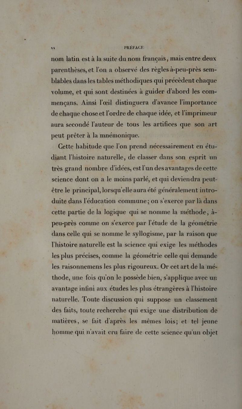 nom latin est à la suite du nom français, mais entre deux parenthèses, et l’on a observé des règles à-peu-près sem- blables dans les tables méthodiques qui précèdent chaque volume, et qui sont destinées à guider d’abord les com- mençans. Ainsi l'œil distinguera d'avance l'importance de chaque chose et l'ordre de chaque idée, et l'imprimeur aura secondé l’auteur de tous les artifices que son art peut prêter à la mnémonique. | Cette habitude que l’on prend nécessairement en étu- diant l’histoire naturelle, de classer dans son esprit un très grand nombre d'idées, est l’un des avantages de cette science dont on a le moins parlé, et qui deviendra peut- être le principal, lorsqu'elle aura été généralement intro- duite dans l'éducation commune ; on s'exerce par là dans cette partie de la logique qui se nomme la méthode, à-' peu-près comme on s'exerce par l'étude de la géométrie dans celle qui se nomme le syllogisme, par la raison que l’histoire naturelle est la science qui exige les méthodes les plus précises, comme la géométrie celle qui demande les raisonnemens les plus rigoureux. Or cet art dé la mé- thode, une fois qu'on le possède bien, s'applique avec un avantage infini aux études les plus étrangères à l'histoire naturelle. Toute discussion qui suppose un classement des faits, toute recherche qui exige une distribution de matières, se fait d'après les mêmes lois; et tel jeune homme qui n'avait cru faire de cette science qu'un objet