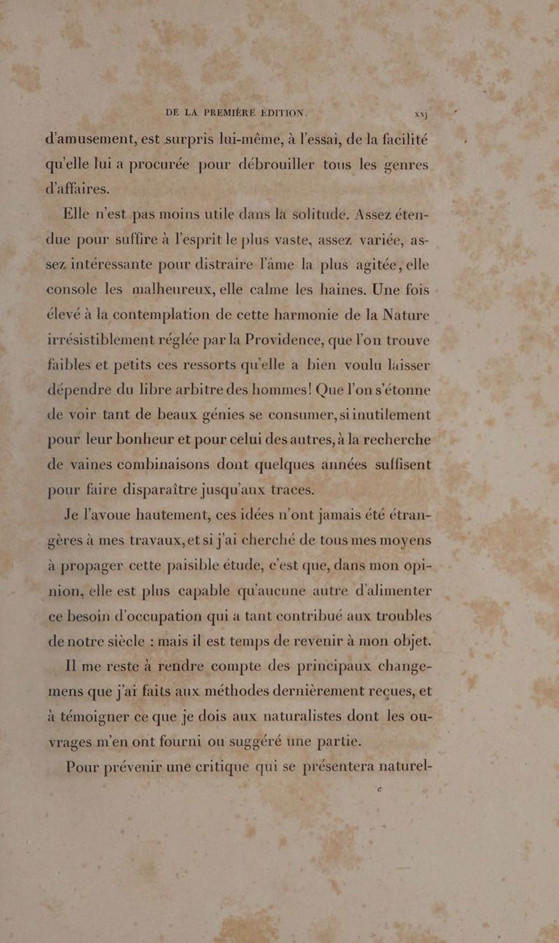 d’amusement, est surpris lui-même, à l'essai, de la facilité qu'elle lui a procurée pour débrouiller tous les genres d'affaires. Elle n’est pas moins utile dans la solitude. Assez éten- due pour suffire à l'esprit le plus vaste, assez variée, as- sez intéressante pour distraire lame la plus agitée, elle console les malheureux, elle calme les haines. Une fois élevé à la contemplation de cette harmonie de la Nature irrésistiblement réglée par la Providence, que l’on trouve faibles et petits ces ressorts qu'elle a bien voulu laisser dépendre du libre arbitre des hommes! Que l’on s'étonne de voir tant de beaux génies se consumer, siinutilement pour leur bonheur et pour celui des autres, à la recherche de vaines combinaisons dont quelques années suffisent pour faire disparaître jusqu'aux traces. Je l'avoue hautement, ces idées n’ont jamais été étran- gères à mes travaux,et si j ai cherché de tous mes moyens à propager cette paisible étude, c'est que, dans mon opi- nion, elle est plus capable qu'aucune autre d'alimenter ce besoin d'occupation qui a tant contribué aux troubles de notre siècle : mais il est temps de revenir à mon objet. Il me reste à rendre compte des principaux change- mens que j'ai faits aux méthodes dernièrement reçues, et à témoigner ce que je dois aux naturalistes dont les ou- vrages m'en ont fourni ou suggéré une partie. Pour prévenir uné critique qui se présentera naturel- c