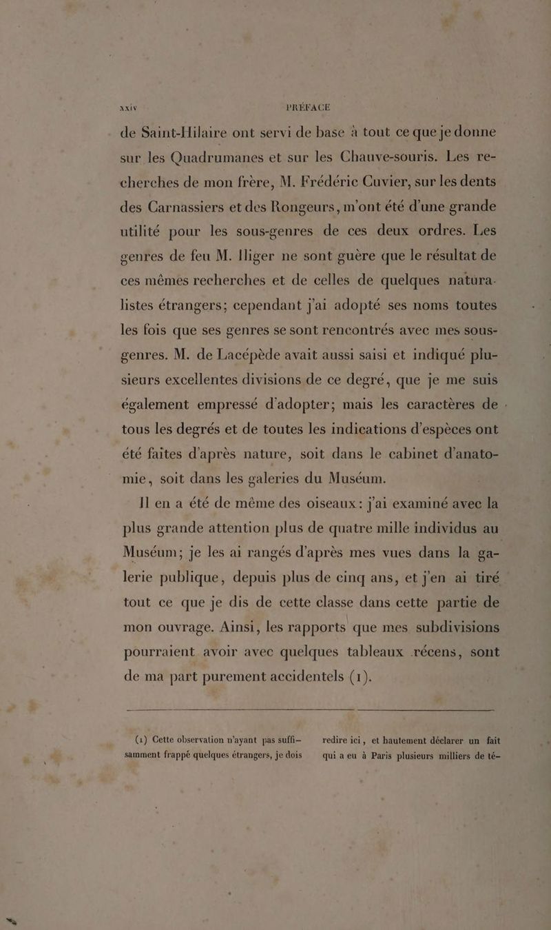 D de Saint-Hilaire ont servi de base à tout ce que je donne sur les Quadrumanes et sur les Chauve-souris. Les re- cherches de mon frère, M. Frédéric Cuvier, sur les dents des Carnassiers et des Rongeurs, m'ont été d’une grande utilité pour les sous-genres de ces deux ordres. Les genres de feu M. Iliger ne sont guère que le résultat de ces mêmes recherches et de celles de quelques natura- listes étrangers; cependant J'ai adopté ses noms toutes les fois que ses genres se sont rencontrés avec mes sous- genres. M. de Lacépède avait aussi saisi et indiqué plu- sieurs excellentes divisions de ce degré, que je me suis également empressé d'adopter; mais les caractères de : tous les degrés et de toutes les indications d'espèces ont été faites d'après nature, soit dans le cabinet d’anato- mie, soit dans les galeries du Muséum. plus grande attention plus de quatre mille individus au Muséum; je les ai rangés d'après mes vues dans la ga- lerie publique, depuis plus de cinq ans, et j'en ai tiré tout ce que je dis de cette classe dans cette partie de mon ouvrage. Ainsi, les rapports que mes subdivisions pourraient avoir avec quelques tableaux récens, sont de ma part purement accidentels (1). (1) Cette observation n'ayant pas suffi redire ici, et hautement déclarer un fait samment frappé quelques étrangers, je dois qui a eu à Paris plusieurs milliers de té-