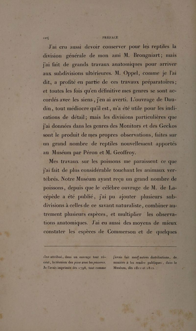 \xv) . PRÉFACE J'ai cru aussi devoir conserver pour les reptiles la FRE générale de mon ami M. Brongniart; mais j'ai fait de grands travaux anatomiques pour arriver aux subdivisions ultérieures. M. Oppel, comme je lai dit, a profité en partie de ces travaux préparatoires ; et toutes les fois qu'en définitive mes genres se sont ac- cordés avec les siens, j'en ai averti. [’ouvrage de Dau- din, tout médiocre qu'il est, n'a été utile pour les indi- cations de détail; mais les divisions particulières que j'ai données dans les genres des Monitors et des Geckos sont le produit de mes propres observations, faites sur un grand nombre de reptiles nouvellement apportés au Muséum par Péron et M. Geoffroy. Mes travaux sur les poissons me paraissent ce que j'ai fait de plus considérable touchant les animaux ver- tébrés. Notre Muséum ayant recu un grand nombre de poissons, depuis que le célèbre ouvrage de M. de La- cépède a été publié, j'ai pu ajouter plusieurs sub- divisions à celles de ce savant naturaliste, combiner au- trement plusieurs espèces, et multiplier les observa- tions anatomiques. J'ai eu aussi des moyens de mieux constater les espèces de Commerson et de quelques s’est altribué, dans un ouvrage tout ré- j'avais fait mes# autres distributions, de cent, la réunion des picæ avec les passeres. manière à les rendre publiques, dans le Je l'avais imprimée dès 1798, tout comme Muséum, dès 18rr el 1812.