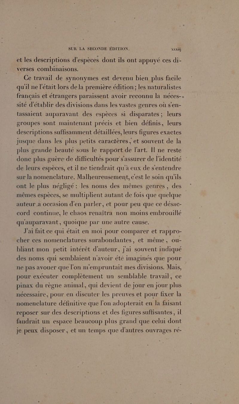 SUR LA SECONDE ÉDITION. XXxiij et les descriptions d'espèces dont ils ont appuyé ces di- verses combinaisons. Ce travail de synonymes est devenu bien plus facile qu'il ne l'était lors de la première édition; les naturalistes français et étrangers paraissent avoir reconnu la néces-. sité d'établir des divisions dans les vastes genres où s’en- tassaient auparavant des espèces si disparates ; leurs groupes sont maintenant précis et bien définis, leurs descriptions suffisamment détaillées, leurs figures exactes jusque dans les plus petits caractères, et souvent de la plus grande beauté sous le rapport de l'art. Il ne reste donc plus guère: de difficultés pour s'assurer de l'identité de leurs espèces, et il ne tiendrait qu'à eux de s'entendre sur la nomenclature. Malheureusement, c'est le soin qu'ils ont le plus négligé : les noms des mêmes genres, des mêmes espèces, se multiplient autant de fois que quelque auteur a occasion d'en parler, et pour peu que ce désac- cord continue, le chaos renaîtra non moins embrouillé qu'auparavant, quoique par une autre cause. J'ai fait ce qui était en moi pour comparer et rappro- cher ces nomenclatures surabondantes, et même, ou- bliant mon petit intérêt d'auteur, j'ai souvent indiqué des noms qui semblaient n'avoir été imaginés que pour ne pas avouer que l'on m'empruntait mes divisions. Mais, pour exécuter complètement un semblable travail, ce pinax du règne animal, qui devient de jour en jour plus nécessaire, pour en discuter les preuves et pour fixer la nomenclature définitive que l’on adopterait en la faisant reposer sur des descriptions et des figures suffisantes , 11 faudrait un espace beaucoup plus grand que celui dont je peux disposer , et un temps que d’autres ouvrages ré-