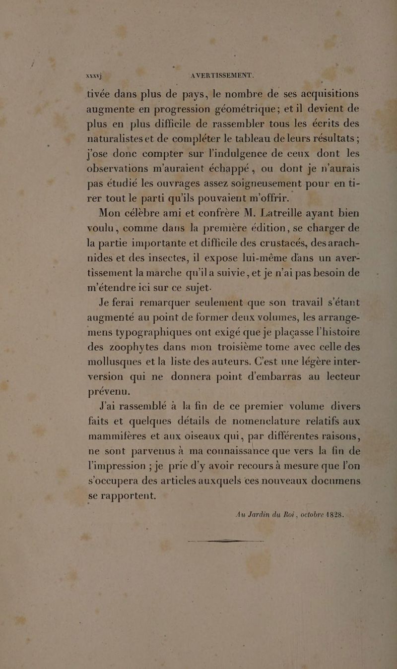 tivée dans plus de pays, le nombre de ses acquisitions augmente en progression géométrique; et il devient de plus en plus difficile de rassembler tous les écrits des naturalistes et de compléter le tableau de leurs résultats ; jose donc compter sur l'indulgence de ceux dont les observations m’auraient échappé, ou dont je n'aurais pas étudié les ouvrages assez soigneusement pour en ti- rer tout le parti qu'ils pouvaient m'offrir. Mon célebre ami et confrère M. Latreille ayant bien voulu, comme dans la première édition, se charger de la partie importante et difficile des crustacés, des arach- nides et des insectes, il expose lui-même dans un aver- tissement la marche qu’il a suivie, et je n'ai pas besoin de m'étendre ici sur ce sujet. Je ferai remarquer seulement que son travail s'étant augmenté au point de former deux volumes, les arrange- mens typographiques ont exigé que je placasse l’histoire des zoophytes dans mon troisième tome avec celle des mollusques et la liste des auteurs. C'est une légère inter- version qui ne donnera point d'embarras au lecteur prévenu. J'ai rassemblé à la fin de ce premier volume divers faits et quelques détails de nomenclature relatifs aux mammifères et aux oiseaux qui, par différentes raisons, ne sont parvenus à ma connaissance que vers la fin de l'impression ; je prie d'y avoir recours à mesure que l’on s’occupera des articles auxquels ces nouveaux documens se rapportent.