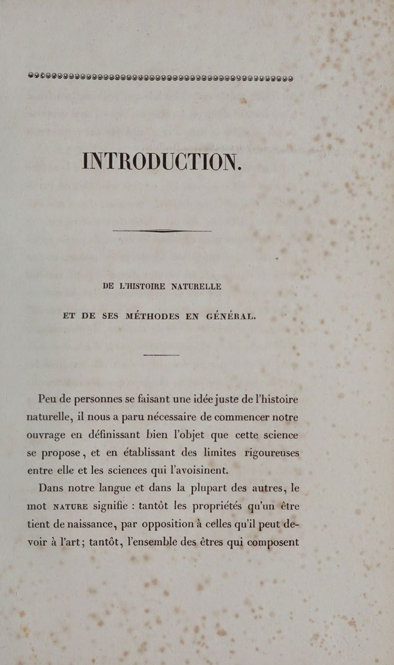 09009090000000000000000200000000VUVVI0ULUUVOVO INTRODUCTION. DE L’'HISTOIRE NATURELLE ET DE SES MÉTHODES EN GÉNÉRAL, Peu de personnes se faisant une idée juste de l’histoire naturelle, il nous a paru nécessaire de commencer notre ouvrage en définissant bien l'objet que cette science se propose , et en établissant des limites rigoureuses entre elle et les sciences qui l’avoisinent. Dans notre langue et dans la plupart des autres, le mot NATURE signifie : tantôt les propriétés qu'un être tient de naissance, par opposition à celles qu’il peut de- voir à l’art; tantôt, l’ensemble des êtres qui composent