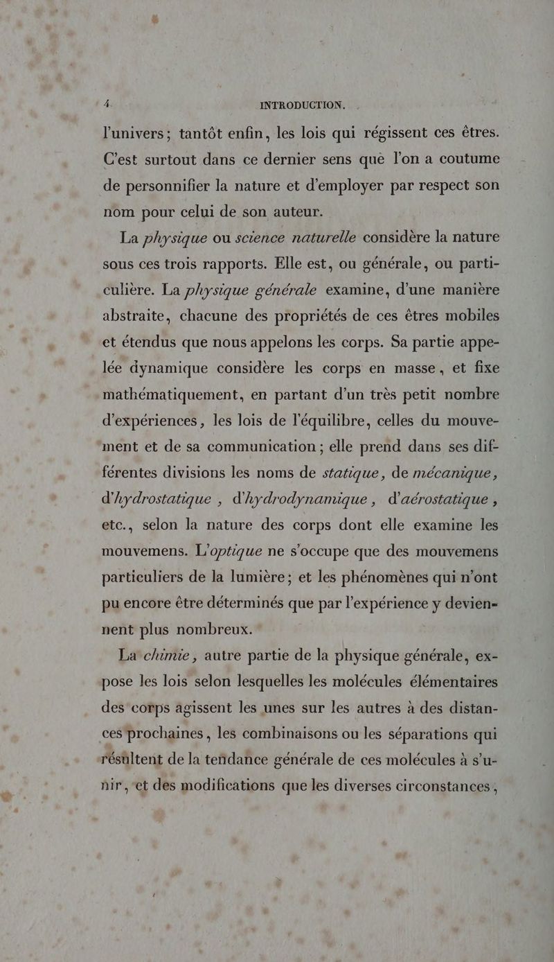 l'univers; tantôt enfin, les lois qui régissent ces êtres. C'est surtout dans ce dernier sens que l’on a coutume de personnifier la nature et d'employer par respect son nom pour celui de son auteur. La physique ou science naturelle considère la nature sous ces trois rapports. Elle est, ou générale, ou parti- culière. La physique générale examine, d’une manière abstraite, chacune des propriétés de ces êtres mobiles et étendus que nous appelons les corps. Sa partie appe- lée dynamique considère les corps en masse, et fixe mathématiquement, en partant d’un très petit nombre d'expériences, les lois de l'équilibre, celles du mouve- ment et de sa communication ; elle prend dans ses dif- férentes divisions les noms de statique, de mécanique, d'hydrostatique , d'hydrodynamique , d’aérostatique , etc., selon la nature des corps dont elle examine les mouvemens. L'optique ne s'occupe que des mouvemens particuliers de la lumière; et les phénomènes qui n’ont pu encore être déterminés que par l’expérience y devien= nent plus nombreux. La chimie, autre partie de la physique générale, ex- pose les lois selon lesquelles les molécules élémentaires des corps agissent les unes sur les autres à des distan- ces prochaines, les combinaisons ou les séparations qui résultent de la tendance générale de ces molécules à s’u- nir ,-et des modifications que les diverses circonstances,