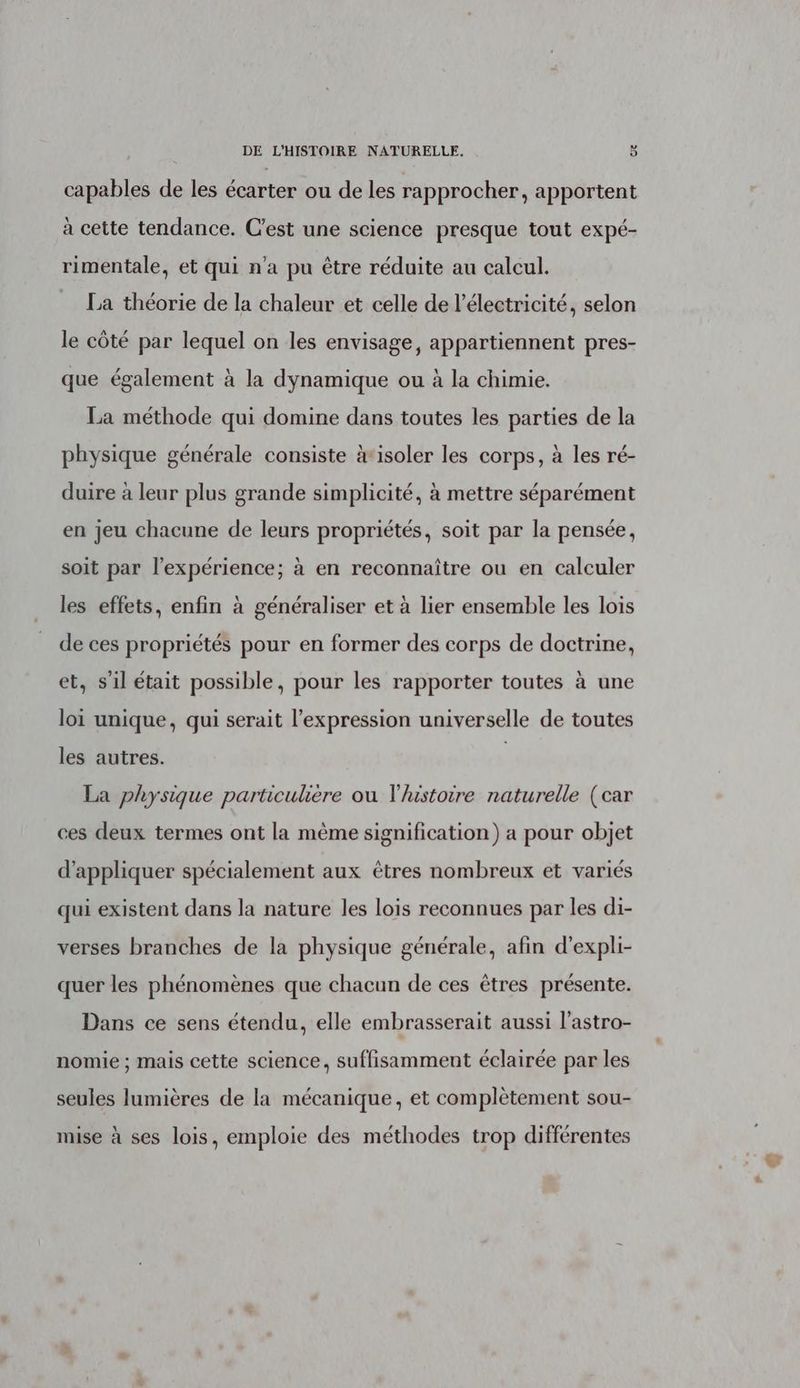 capables de les écarter ou de les rapprocher, apportent à cette tendance. C’est une science presque tout expé- rimentale, et qui n'a pu être réduite au calcul. La théorie de la chaleur et celle de l'électricité, selon le côté par lequel on les envisage, appartiennent pres- que également à la dynamique ou à la chimie. La méthode qui domine dans toutes les parties de la physique générale consiste ‘isoler les corps, à les ré- duire à leur plus grande simplicité, à mettre séparément en jeu chacune de leurs propriétés, soit par la pensée, soit par l'expérience; à en reconnaître ou en calculer les effets, enfin à généraliser et à lier ensemble les lois de ces propriétés pour en former des corps de doctrine, et, s’il était possible, pour les rapporter toutes à une loi unique, qui serait l'expression universelle de toutes les autres. | La physique particulière ou l/ustoire naturelle (car ces deux termes ont la même signification) a pour objet d'appliquer spécialement aux êtres nombreux et variés qui existent dans la nature les lois reconnues par les di- verses branches de la physique générale, afin d’expli- quer les phénomènes que chacun de ces êtres présente. Dans ce sens étendu, elle embrasserait aussi l’astro- nomie ; mais cette science, suffisamment éclairée par les seules lumières de la mécanique, et complètement sou- mise à ses lois, emploie des méthodes trop différentes