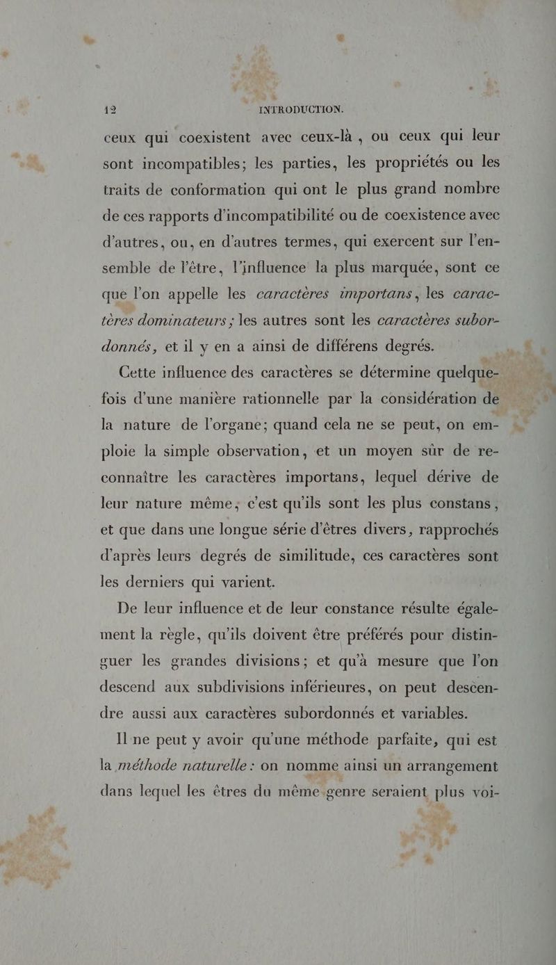 L' 12 INTRODUCTION. = ceux qui coexistent avec ceux-là , où ceux qui leur sont incompatibles; les parties, les propriétés ou les traits de conformation qui ont le plus grand nombre de ces rapports d’incompatibilité ou de coexistence avec d’autres, ou, en d’autres termes, qui exercent sur l’en- semble de l'être, l'influence la plus marquée, sont ce que l’on appelle les caractères importans, les carac- tères dominateurs ; les autres sont les caractères subor- donnés, et il y en a ainsi de différens degrés. à fois d’une manière rationnelle par la considération de la nature de l'organe; quand cela ne se peut, on em- ploie la simple observation, et un moyen sûr de re- connaître les caractères importans, lequel dérive de leur nature même; c’est qu'ils sont les plus constans, et que dans une longue série d'êtres divers, rapprochés d'après leurs degrés de similitude, ces caractères sont les derniers qui varient. De leur influence et de leur constance résulte égale- ment la regle, qu'ils doivent être préférés pour distin- guer les grandes divisions; et qu'à mesure que l'on descend aux subdivisions inférieures, on peut descen- dre aussi aux caractères subordonnés et variables. I ne peut y avoir qu'une méthode parfaite, qui est la méthode naturelle : on nomme ainsi un arrangement dans lequel les êtres du même genre seraient plus voi-