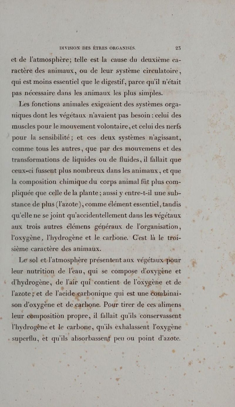 et de l'atmosphère; telle est la cause du deuxième ca- ractère des animaux, ou de leur système circulatoire, qui est moins essentiel que le digestif, parce qu'il n’était pas nécessaire dans les animaux les plus simples. Les fonctions animales exigeaient des systèmes orga- niques dont les végétaux n'avaient pas besoin : celui des muscles pour le mouvement volontaire, et celui des nerfs pour la sensibilité ; et ces deux systèmes n'agissant, comme tous les autres, que par des mouvemens et des transformations de liquides ou de fluides, il fallait que ceux-ci fussent plus nombreux dans les animaux , et que la composition chimique du corps animal füt plus com- pliquée que celle de la plante ; aussi y entre-t-il une sub- stance de plus (l'azote), comme élément essentiel, tandis qu'elle ne se joint qu’accidentellement dans les végétaux aux trois autres élémens généraux de l’organisation, l'oxygène, l'hydrogène et le carbone. C'est là le troi- sième caractère des animaux. L Le sol et l'atmosphère présentent aux végétaux-pour leur nutrition de l’eau, qui se compose d'oxygène et d'hydrogène, de l'air qui contient de l'oxygène et de l’azote ; et de l'acideggarbonique qui est une Combinai- son d'oxygène et de carbone. Pour tirer de ces alimens leur composition propre, il fallait qu'ils conservassent l'hydrogène et le carbone, qu'ils exhalassent l'oxygène . superflu, et qu'ils absorbassent peu ou point d'azote. 4