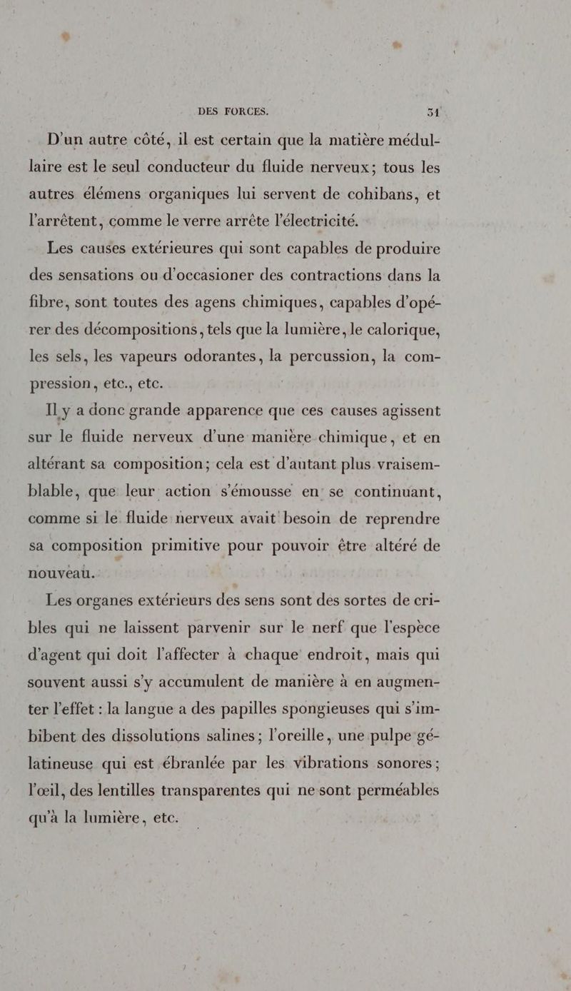 D'un autre côté, il est certain que la matière médul- laire est le seul conducteur du fluide nerveux; tous les autres élémens organiques lui servent de cohibans, et l'arrêtent, comme le verre arrête l'électricité. Les causes extérieures qui sont capables de produire des sensations ou d'occasioner des contractions dans la fibre, sont toutes des agens chimiques, capables d’opé- rer des décompositions, tels que la lumière, le calorique, les sels, les vapeurs odorantes, la percussion, la com- pression, etc., etc. Il y a donc grande apparence que ces causes agissent sur le fluide nerveux d’une maniere chimique, et en altérant sa composition; cela est d'autant plus vraisem- blable, que leur action s’'émousse en: se continuant, comme si le fluide nerveux avait besoin de reprendre sa composition primitive pour pouvoir être altéré de nouveau. Les organes extérieurs des sens sont des sortes de cri- bles qui ne laissent parvenir sur le nerf que l'espèce d'agent qui doit l’affecter à chaque endroit, mais qui souvent aussi s'y accumulent de manière à en augmen- ter l'effet : la langue a des papilles spongieuses qui s’im- bibent des dissolutions salines ; l'oreille, une pulpe gé- latineuse qui est ébranlée par les vibrations sonores ; l'œil, des lentilles transparentes qui ne sont perméables qu'à la lumière, etc.