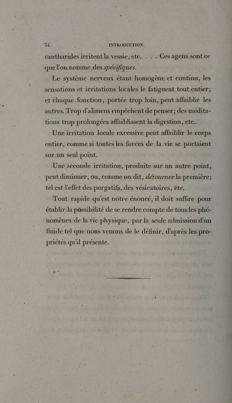 cantharides irritent la vessie, ete. . . . Ces agens sont ce que l’on nomme des spécifiques. Le système nerveux étant homogène et continu, les sensations et irritations locales le fatiguent tout entier; et chaque fonction, portée trop loin, peut affaibhir les autres. Trop d’alimens empêchent de penser; des médita- tions trop prolongées affaiblissent la digestion, etc. Uneirritation locale excessive peut affaiblir le corps entier, comme si toutes les forces de la vie se portaient sur un seul point. | Une seconde irritation, produite sur un autre point, peut diminuer, ou, comme on dit, détourner la première; tel est l'effet des purgatifs, des vésicatoires, ete. Tout rapide qu'est notre énoncé, il doit suffire pour établir la pôssibilité de se rendre compte de tous les phé- nomènes de la vie physique, par la seule admission d'un fluide tel que nous venons de le définir, d’après les pro- priétés qu'il présente.