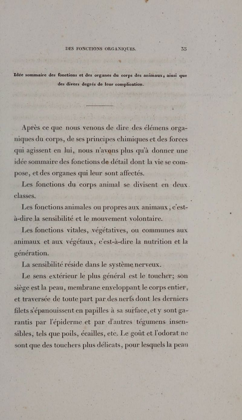 x Idée sommaire des fonctions et des organes du corps des animaux, ainsi que des divers degrés de leur complication. t Après ce que nous venons de dire des élémens orga- niques du corps, de ses principes chimiques et des forces qui agissent en lui, nous n'avons plus qu'à donner une idée sommaire des fonctions de détail dont la vie se com- pose, et des organes qui leur sont affectés. Les fonctions du corps animal se divisent en deux. classes. Les fonctions animales ou propres aux animaux , C’est- à-dire la sensibilité et le mouvement volontaire. Les fonctions vitales, végétatives, où communes aux animaux et aux végétaux, c'est-à-dire la nutrition et la génération. La sensibilité réside dans le système nerveux. Le sens extérieur le plus général est le toucher; son siège est la peau, membrane enveloppant le corps entier, et traversée de toute part par des nerfs dont les derniers filets s'épanouissent en papilles à sa surface, et y sont ga- rantis par l'épiderme et par d’autres tégumens insen- sibles, tels que poils, écailles, ete. Le goût et l’odorat ne sont que des touchers plus délicats, pour lesquels la peau