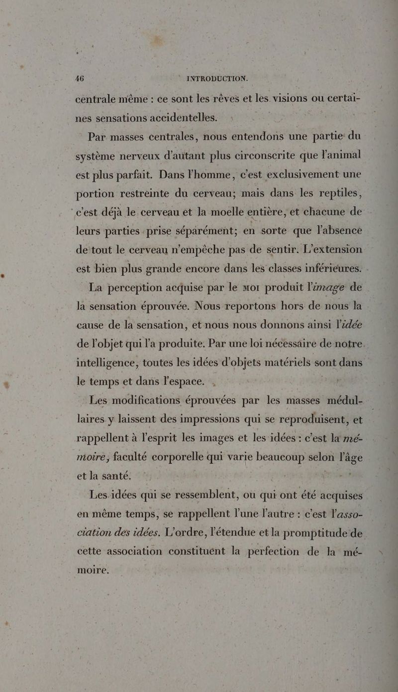 centrale même : ce sont les rèves et les visions ou certai- nes sensations accidentelles. : Par masses centrales, nous entendons une partie: du système nerveux d'autant plus circonscrite que l'animal est plus parfait. Dans l’homme, c'est exclusivement une portion restreinte du cerveau; mais dans les reptiles, “c'est déjà le cerveau ét la moelle entière, et chacune de leurs parties prise séparément; en sorte que l'absence de tout le cerveau n'empêche pas de sentir. L'extension est bien plus grande encore dans les classes inférieures. : La perception acquise par le mor produit l'image de la sensation éprouvée. Nous reportons hors de nous la cause de la sensation, et nous nous donnons ainsi l'idée de l’objet qui l’a produite. Par une loi nécessaire de notre. intelligence, toutes les idées d'objets matériels sont dans le temps et dans l’espace. , Les modifications éprouvées par les masses médul- laires y laissent des impressions qui se reproduisent, et rappellent à l'esprit les images et les idées : c'est la me- moire, faculté corporelle qui varie beaucoup selon l’âge et la santé. Les idées qui se ressemblent, où qui ont été acquises en même temps, se rappellent l’une l’autre : c'est l'asso- ciation des idées. L'ordre, l'étendue et la promptitude de cette association constituént la perfection de la mé- moire.