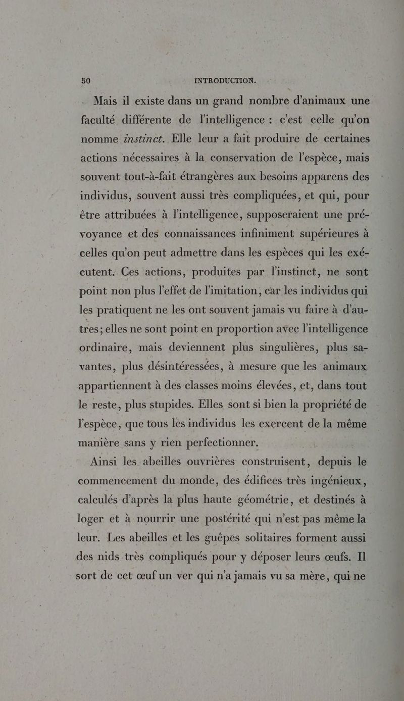 Mais il existe dans un grand nombre d'animaux une faculté différente de l'intelligence : c’est celle qu'on nomme instinct. Elle leur a fait produire de certaines actions nécessaires à la conservation de l'espèce, mais souvent tout-à-fait étrangères aux besoins apparens des individus, souvent aussi très compliquées, et qui, pour être attribuées à l'intelligence, supposeraient une pré- voyance et des connaissances infiniment supérieures à celles qu'on peut admettre dans les espèces qui les exé- cutent. Ces actions, produites par l'instinct, ne sont point non plus l'effet de limitation, car les individus qui les pratiquent ne les ont souvent jamais vu faire à d'au- tres ; elles ne sont point en proportion avec l'intelligence ordinaire, mais deviennent plus singulières, plus ‘sa- vantes, plus désintéressées, à mesure que les animaux appartiennent à des classes moins élevées, et, dans tout le reste, plus stupides. Elles sont si bien la propriété de l'espèce, que tous les individus les exercent de la même manière sans y rien perfectionner. Ainsi les abeilles ouvrières construisent, depuis le commencement du monde, des édifices très ingénieux, calculés d’après la plus haute géométrie, et destinés à loger et à nourrir une postérité qui n’est pas même la leur. Les abeilles et les guèpes solitaires forment aussi des nids très compliqués pour y déposer leurs œufs. Il sort de cet œuf un ver qui n’a jamais vu sa mère, qui ne