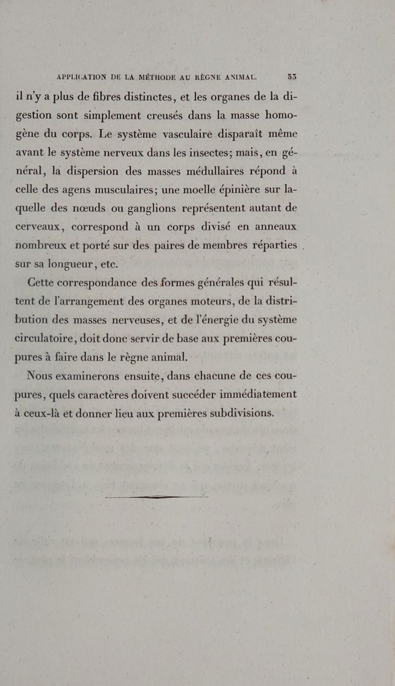 il n'y a plus de fibres distinctes, et les organes de la di- gestion sont simplement creusés dans la masse homo- gène du corps. Le système vasculaire disparaît même avant le système nerveux dans les insectes; mais, en gé- néral, la dispersion des masses médullaires répond à celle des agens musculaires; une moelle épinière sur la- quelle des nœuds ou ganglions représentent autant de cerveaux, correspond à un corps divisé en anneaux nombreux et porté sur des paires de membres réparties sur sa longueur, etc. Cette correspondance des formes générales qui résul- tent de l'arrangement des organes moteurs, de la distri- bution des masses nerveuses, et de l'énergie du système circulatoire, doit donc servir de base aux premières cou- pures à faire dans le règne animal. Nous examinerons ensuite, dans chacune de ces cou- pures, quels caractères doivent succéder immédiatement à ceux-là ét donner lieu aux premières subdivisions.