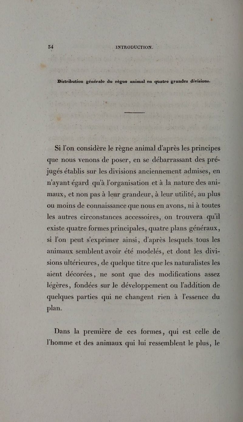 Distribution générale du règnè animal en quatre grandes divisions. Si l’on considère le règne animal d’après les principes que nous venons de poser, en se débarrassant des pré- jugés établis sur les divisions anciennement admises, en n'ayant égard qu’à l’organisation et à la nature des ani- maux, et non pas à leur grandeur, à leur utilité, au plus ou moins de connaissance que nous en avons, ni à toutes les autres circonstances accessoires, on trouvera quil existe quatre formes principales, quatre plans généraux, si l’on peut s'exprimer ainsi, d’après lesquels tous les animaux semblent avoir été modelés, et dont les divi- sions ultérieures, de quelque titre que les naturalistes les aient décorées, ne sont que des modifications assez légères, fondées sur le développement ou l'addition de quelques parties qui ne changent rien à l'essence du plan. Dans la première de ces formes, qui est celle de l'homme et des animaux qui lui ressemblent le plus, le