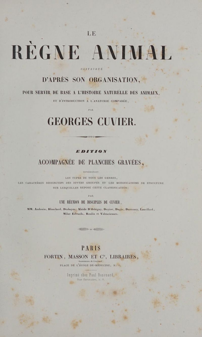 LE RÈGNE ANIMAL D'APRÈS SON ORGANISATION, POUR SERVIR DE BASE A L’HISTOIRE NATURELLE DES ANIMAUX, ET D'INTRODUCTION À L'ANATOMIE COMPARÉE , GEORGES CUVIER. mm 4 1 0 —— EDITION ACCOMPAGNÉE DE PLANCHES GRAVÉES, LES TYPES DE TOUS LES GENRES, LES CARACTÈRES DISTINCTIFS DES DIVERS GROUPES ET LES MODIFICATIONS DE STRUCTURE SUR LESQUELLES REPOSE CETTE CLASSIFICATION; PAR UNE RÉUNION DE DISCIPLES DE CUVIER, MM. Audouin, Blanchard, Deshayes, Alcide D'Orbigny, Doyeère, Dugès, Duvernoy, Laurillard , Milne Edwards, Roulin et Valenciennes. DD v ae PARIS FORTIN , MASSON ET C*, LIBRAIRES, seurs de Crochard , PLACE DE L'ÉCOLE-DE-MÉDECINE, N. f. Imprimé chez Paul Renouard, Rue Garancière, Ë