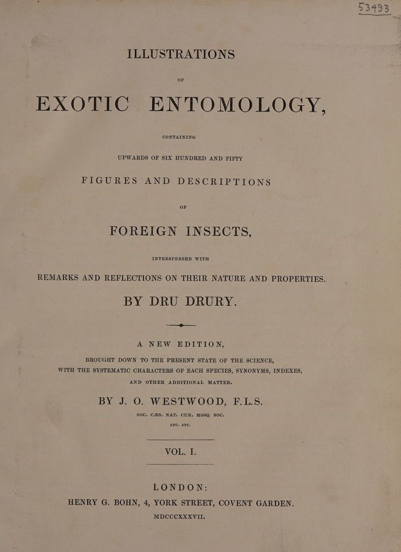ILLUSTRATIONS OF EXOTIC ENTOMOLOGY, CONTAINING UPWARDS OF SIX HUNDRED AND FIFTY FIGURES AND DESCRIPTIONS OF FOREIGN INSECTS, INTERSPERSED WITH REMARKS AND REFLECTIONS ON THEIR NATURE AND PROPERTIES. BY DRU DRURY. eo A NEW EDITION, BROUGHT DOWN TO THE PRESENT STATE OF THE SCIENCE, WITH THE SYSTEMATIC CHARACTERS OF EACH SPECIES, SYNONYMS, INDEXES, AND OTHER ADDITIONAL MATTER. BY J. O. WESTWOOD, F.L.S. SOC. CHS, NAT. CUR. MOSQ. SOC. ETC. ETC. VOL. I. LONDON: HENRY G. BOHN, 4, YORK STREET, COVENT GARDEN. MDCCCXXXVII.