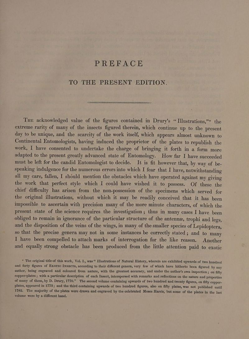 PREFACE TO THE PRESENT EDITION. Tue acknowledged value of the figures contained in Drury’s “ TIIlustrations,”* the extreme rarity of many of the insects figured therein, which continue up to the present day to be unique, and the scarcity of the work itself, which appears almost unknown to Continental Entomologists, having induced the proprietor of the plates to republish the work, I have consented to undertake the charge of bringing it forth in a form more adapted to the present greatly advanced state of Entomology. How far I have succeeded must be left for the candid Entomologist to decide. It is fit however that, by way of be- speaking indulgence for the numerous errors into which I fear that I have, notwithstanding all my care, fallen, I should mention the obstacles which have operated against my giving the work that perfect style which I could have wished it to possess. Of these the chief difficulty has arisen from the non-possession of the specimens which served for the original illustrations, without which it may be readily conceived that it has been impossible to ascertain with precision many of the more minute characters, of which the present state of the science requires the investigation ; thus in many cases I have been obliged to remain in ignorance of the particular structure of the antenne, trophi and legs, and the disposition of the veins of the wings, in many of the smaller species of Lepidoptera, so that the precise genera may not in some instances be correctly stated; and to many I have been compelled to attach marks of interrogation for the like reason. Another and equally strong obstacle has been produced from the little attention paid to exotic * The original title of this work, Vol. I., was “ Illustrations of Natural History, wherein are exhibited upwards of two hundred and forty figures of Exotic Insxcrs, according to their different genera, very few of which have hitherto been figured by any author, being engraved and coloured from nature, with the greatest accuracy, and under the author’s own inspection ; on fifty copper-plates ; with a particular description of each Insect, interspersed with remarks and reflections on the nature and properties of many of them, by D. Drury, 1770.” The second volume containing upwards of two hundred and twenty figures, on fifty copper- plates, appeared in 1773 ; and the third containing upwards of two hundred figures, also on fifty plates, was not published until 1782. The majority of the plates were drawn and engraved by the celebrated Moses Harris, but some of the plates in the last yolume were by a different hand.