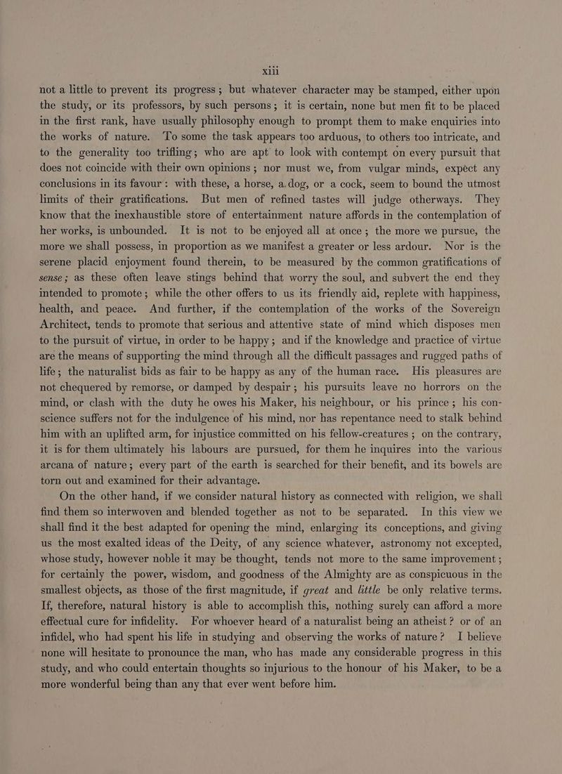 xii not a little to prevent its progress; but whatever character may be stamped, either upon the study, or its professors, by such persons; it is certain, none but men fit to be placed in the first rank, have usually philosophy enough to prompt them to make enquiries into the works of nature. ‘To some the task appears too arduous, to others too intricate, and to the generality too trifling; who are apt to look with contempt on every pursuit that does not coincide with their own opinions ; nor must we, from vulgar minds, expect any conclusions in its favour: with these, a horse, a.dog, or a cock, seem to bound the utmost limits of their gratifications. But men of refined tastes will judge otherways. They know that the inexhaustible store of entertainment nature affords in the contemplation of her works, is unbounded. It is not to be enjoyed all at once; the more we pursue, the more we shall possess, in proportion as we manifest a greater or less ardour. Nor is the serene placid enjoyment found therein, to be measured by the common gratifications of sense; aS these often leave stings behind that worry the soul, and subvert the end they intended to promote; while the other offers to us its friendly aid, replete with happiness, health, and peace. And further, if the contemplation of the works of the Sovereign Architect, tends to promote that serious and attentive state of mind which disposes men to the pursuit of virtue, in order to be happy; and if the knowledge and practice of virtue are the means of supporting the mind through all the difficult passages and rugged paths of life; the naturalist bids as fair to be happy as any of the human race. His pleasures are not chequered by remorse, or damped by despair; his pursuits leave no horrors on the mind, or clash with the duty he owes his Maker, his neighbour, or his prince; his con- science suffers not for the indulgence of his mind, nor has repentance need to stalk behind him with an uplifted arm, for injustice committed on his fellow-creatures ; on the contrary, it is for them ultimately his labours are pursued, for them he inquires into the various arcana of nature; every part of the earth is searched for their benefit, and its bowels are torn out and examined for their advantage. On the other hand, if we consider natural history as connected with religion, we shall find them so interwoven and blended together as not to be separated. In this view we shall find it the best adapted for opening the mind, enlarging its conceptions, and giving us the most exalted ideas of the Deity, of any science whatever, astronomy not excepted, whose study, however noble it may be thought, tends not more to the same improvement ; for certainly the power, wisdom, and goodness of the Almighty are as conspicuous in the smallest objects, as those of the first magnitude, if great and little be only relative terms. If, therefore, natural history is able to accomplish this, nothing surely can afford a more effectual cure for infidelity. For whoever heard of a naturalist being an atheist ? or of an infidel, who had spent his life in studying and observing the works of nature? I believe none will hesitate to pronounce the man, who has made any considerable progress in this study, and who could entertain thoughts so injurious to the honour of his Maker, to be a more wonderful being than any that ever went before him.