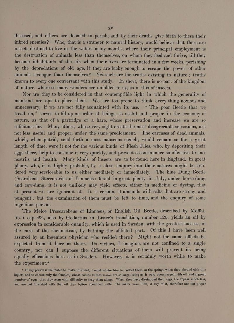 diseased, and others are doomed to perish, and by their deaths give birth to these their inbred enemies? Who, that is a stranger to natural history, would believe that there are insects destined to live in the waters many months, where their principal employment is the destruction of animals less than themselves, on whom they feed and thrive, till they become inhabitants of the air, when their lives are terminated in a few weeks, perishing by the depredations of old age, if they are lucky enough to escape the power of other animals stronger than themselves? Yet such are the truths existing in nature; truths known to every one conversant with this study. In short, there is no part of the kingdom of nature, where so many wonders are unfolded to us, as in this of insects. Nor are they to be considered in that contemptible light in which the generality of mankind are apt to place them. We are too prone to think every thing noxious and unnecessary, if we are not fully acquainted with its use. ‘‘ The poor Beetle that we ’ serves to fill up an order of beings, as useful and proper in the economy of nature, as that of a partridge or a hare, whose preservation and increase we are so solicitous for. Many others, whose very sight create the most disagreeable sensations, are not less useful and proper, under the same predicament. ‘The carcases of dead animals, tread on,’ which, when putrid, send forth a most nauseous stench, would remain so for a great length of time, were it not for the various kinds of Flesh Flies, who, by depositing their egos there, help to consume it very quickly, and prevent a continuance so offensive to our nostrils and health. Many kinds of insects are to be found here in England, in great plenty, who, it is highly probable, by a close enquiry into their natures might be ren- dered very serviceable to us, either mediately or immediately. The blue Dung Beetle (Searabeeus Stercorarius of Linneus) found in great plenty in July, under horse-dung and cow-dung, it is not unlikely may yield effects, either in medicine or dyeing, that at present we are ignorant of. It is certain, it abounds with salts that are strong and pungent; but the examination of them must be left to time, and the enquiry of some ingenious person. 7 The Meloe Proscarebeus of Linneus, or English Oil Beetle, described by Moffat, lib. i. cap. 23., also by Godartius in Lister’s translation, number 120. yields an oil by expression in considerable quantity, which is used in Sweden, with the greatest success, in the cure of the rheumatism, by bathing the afflicted part. Of this I have been well assured by an ingenious physician who resided there? Might not the same effects be expected from it here as there. Its virtues, I imagine, are not confined to a single country; nor can I suppose the different situations of them will prevent its being equally efficacious here as in Sweden. However, it is certainly worth while to make the experiment.* ) * If any person is inclinable to make this trial, I must advise him to collect them in the spring, when they abound with this liquor, and to choose only the females, whose bodies at that season are so large, being as it were overcharged with oil anda great number of eggs, that they seem with difficulty to drag them along. When they have discharged their eggs, the appear much less, and are not furnished with that oil they before abounded with. The males have little, if any of it, therefore are not proper