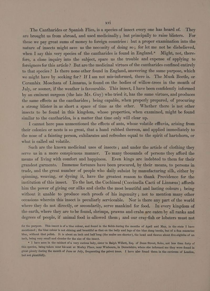 The Cantharides or Spanish Flies, is a species of insect every one has heard of. They are brought us from abroad, and used medicinally ; but principally to raise blisters. For these we pay great sums of money to foreign countries: but a proper examination into the nature of insects might save us the necessity of dog so; for let me not be disbelieved, when I say this very species of the cantharides is found in England.* Might, not, there- fore, a close inquiry into the subject, spare us the trouble and expense of applying to foreigners for this article? But are the medicinal virtues of the cantharides confined entirely to that species? Is there none other found in England, answering the same purpose, which we might have by seeking for? If I am not mis-informed, there is. The Musk Beetle, or Cerambix Moschata of Linneus, is found on the bodies of willow-trees in the month of July, or sooner, if the weather is favourable. This insect, I have been confidently informed by an eminent surgeon (the late Mr. Guy) who tried it, has the same virtues, and produces the same effects as the cantharides; being capable, when properly prepared, of procuring a strong blister in as short a space of time as the other. Whether there is not other insects to be found in this kingdom, whose properties, when examined, might be found similar to the cantharides, is a matter that time only will clear up. I cannot here pass unmentioned the effects of ants, whose volatile effluvia, arising from their colonies or nests is so great, that a hand rubbed thereon, and applied immediately to the nose of a fainting person, exhilarates and refreshes equal to the spirit of hartshorn, or what is called sal volatile. | Such are the known medicinal uses of insects ; and under the article of clothing they serve us IN a more conspicuous manner. ‘To many thousands of persons they afford the means of living with comfort and happiness. Even kings are indebted to them for their grandest garments. Immense fortunes have been procured, by their means, to persons in trade, and the great number of people who daily subsist by manufacturing silk, either by spinning, weaving, or dyeing it, have the greatest reason to thank Providence for the institution of this insect. To the last, the Cochineal (Coccinella Cacti of Linneus) affords him the power of giving our silks and cloths the most beautiful and lasting colours ; being without it unable to produce such proofs of his ingenuity ; not to mention many other occasions wherein this insect is peculiarly serviceable. Nor is there any part of the world where they do not directly, or secondarily, serve mankind for food. In every kingdom of the earth, where they are to be found, shrimps, prawns and crabs are eaten by all ranks and degrees of people, if animal food is-allowed them; and our cray-fish or lobsters must not for the purpose. This insect is of a blue colour, and found in the fields during the months of April and May, in the state I have mentioned ; the blue colour is not shining and beautiful as that on the belly and legs of the blue dung beetle, but of a fine mazarine blue, without that polish. It is about an inch and half long (the males are shorter), the head and thorax about five-eighths of an inch, being very small and slender for the size of the insect. * I have seen in the cabinet of a very curious lady, sister to Ralph Willett, Esq. of Dean Street, Soho, not less than forty of this species, being taken near his seat at Morley Place, near Winbourn, in Dorsetshire, where she informed me they were found in great plenty during the month of June or July, frequenting the privet trees. I have also found them in the environs of London, but not plentifully.