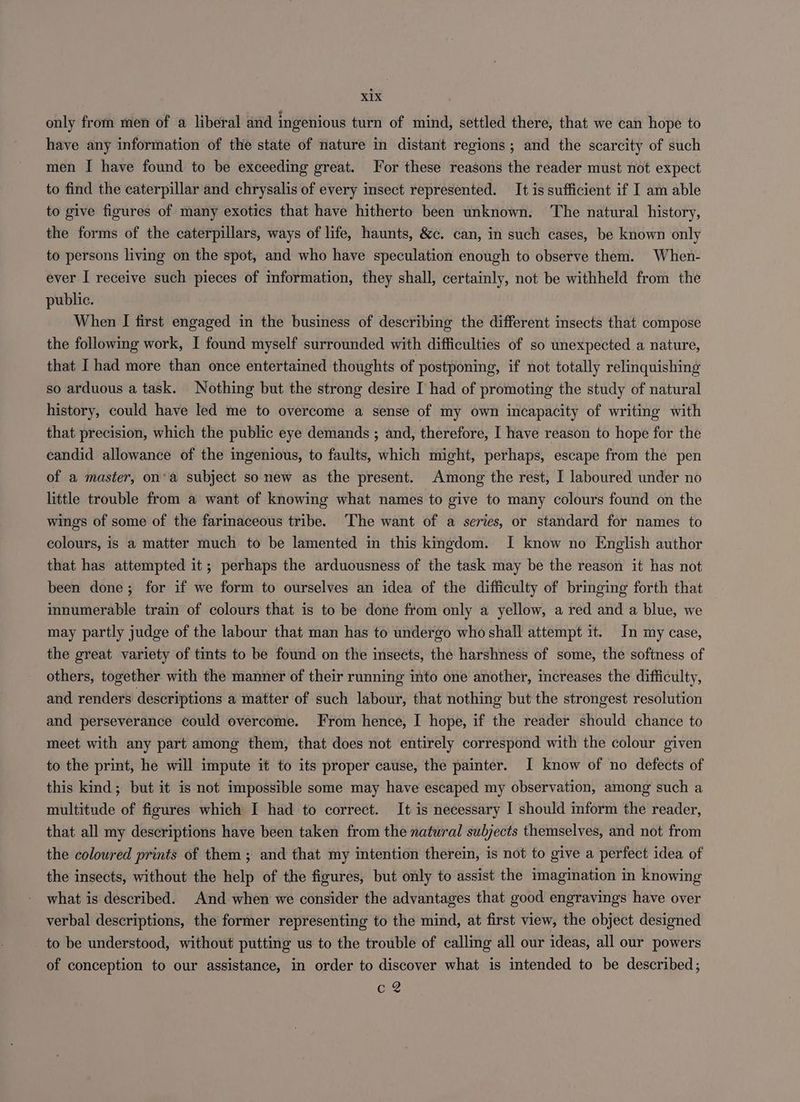 xx only from men of a liberal and ingenious turn of mind, settled there, that we can hope to have any information of the state of nature in distant regions ; and the scarcity of such men I have found to be exceeding great. For these reasons the reader must not expect to find the caterpillar and chrysalis of every insect represented. It is sufficient if I am able to give figures of many exotics that have hitherto been unknown. The natural history, the forms of the caterpillars, ways of life, haunts, &c. can, in such cases, be known only to persons living on the spot, and who have speculation enough to observe them. When- ever I receive such pieces of information, they shall, certainly, not be withheld from the public. When I first engaged in the business of describing the different insects that compose the following work, I found myself surrounded with difficulties of so unexpected a nature, that I had more than once entertained thoughts of postponing, if not totally relinquishing so arduous a task. Nothing but the strong desire I had of promoting the study of natural history, could have led me to overcome a sense of my own incapacity of writing with that precision, which the public eye demands ; and, therefore, I have reason to hope for the candid allowance of the ingenious, to faults, which might, perhaps, escape from the pen of a master, on*a subject so new as the present. Among the rest, I laboured under no little trouble from a want of knowing what names to give to many colours found on the wings of some of the farinaceous tribe. The want of a series, or standard for names to colours, is a matter much to be lamented in this kingdom. I know no English author that has attempted it; perhaps the arduousness of the task may be the reason it has not been done; for if we form to ourselves an idea of the difficulty of bringing forth that innumerable train of colours that is to be done from only a yellow, a red and a blue, we may partly judge of the labour that man has to undergo who shall attempt it. In my case, the great variety of tints to be found on the insects, the harshness of some, the softness of others, together with the manner of their running into one another, increases the difficulty, and renders descriptions a matter of such labour, that nothing but the strongest resolution and perseverance could overcome. From hence, I hope, if the reader should chance to meet with any part among them, that does not entirely correspond with the colour given to the print, he will impute it to its proper cause, the painter. I know of no defects of this kind; but it is not impossible some may have escaped my observation, among such a multitude of figures which I had to correct. It is necessary I should inform the reader, that all my descriptions have been taken from the natural subjects themselves, and not from the coloured prints of them ; and that my intention therein, is not to give a perfect idea of the insects, without the help of the figures, but only to assist the imagination in knowing what is described. And when we consider the advantages that good engravings have over verbal descriptions, the former representing to the mind, at first view, the object designed to be understood, without putting us to the trouble of calling all our ideas, all our powers of conception to our assistance, in order to discover what is intended to be described; cg