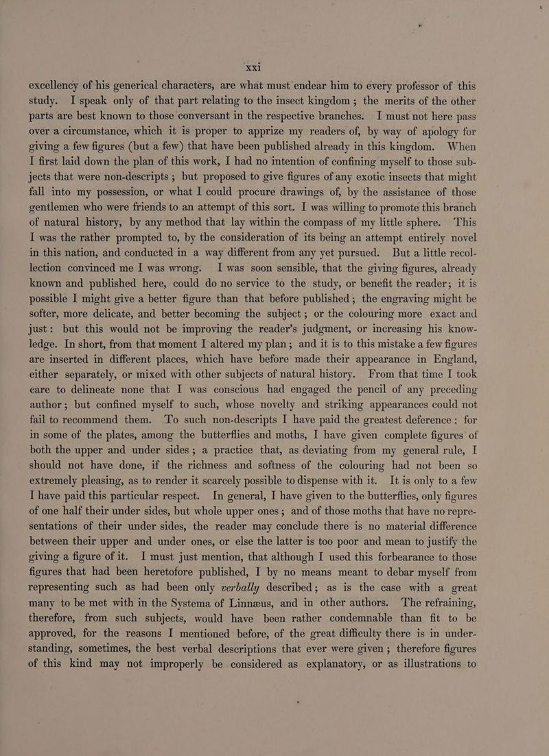 excellency of his generical characters, are what must endear him to every professor of this study. I speak only of that part relating to the insect kingdom ; the merits of the other parts are best known to those conversant in the respective branches. I must not here pass over a circumstance, which it is proper to apprize my readers of, by way of apology for giving a few figures (but a few) that have been published already in this kmgdom. When I first laid down the plan of this work, I had no intention of confining myself to those sub- jects that were non-descripts ; but proposed to give figures of any exotic insects that might fall into my possession, or what I could procure drawings of, by the assistance of those gentlemen who were friends to an attempt of this sort. I was willing to promote this branch of natural history, by any method that lay within the compass of my little sphere. This I was the rather prompted to, by the consideration of its being an attempt entirely novel in this nation, and conducted in a way different from any yet pursued. But a little recol- lection convinced me I was wrong. I was soon sensible, that the giving figures, already known and published here, could do no service to the study, or benefit the reader; it is possible I might give a better figure than that before published; the engraving might be softer, more delicate, and better becoming the subject; or the colouring more exact and just: but this would not be improving the reader’s judgment, or increasing his know- ledge. In short, from that moment I altered my plan; and it is to this mistake a few figures are inserted in different places, which have before made their appearance in England, either separately, or mixed with other subjects of natural history. From that time I took eare to delineate none that I was conscious had engaged the pencil of any preceding author; but confined myself to such, whose novelty and striking appearances could not fail to recommend them. ‘To such non-descripts I have paid the greatest deference ; for in some of the plates, among the butterflies and moths, I have given complete figures of both the upper and under sides ; a practice that, as deviating from my general rule, I should not have done, if the richness and softness of the colouring had not been so extremely pleasing, as to render it scarcely possible to dispense with it. It is only to a few I have paid this particular respect. In general, I have given to the butterflies, only figures of one half their under sides, but whole upper ones; and of those moths that have no repre- sentations of their under sides, the reader may conclude there is no material difference between their upper and under ones, or else the latter is too poor and mean to justify the giving a figure of it. I must just mention, that although I used this forbearance to those figures that had been heretofore published, I by no means meant to debar myself from representing such as had been only verbally described; as is the case with a great many to be met with in the Systema of Linneeus, and in other authors. The refraining, therefore, from such subjects, would have been rather condemnable than fit to be approved, for the reasons I mentioned before, of the great difficulty there is in under- standing, sometimes, the best verbal descriptions that ever were given; therefore figures of this kind may not improperly be considered as explanatory, or as illustrations to