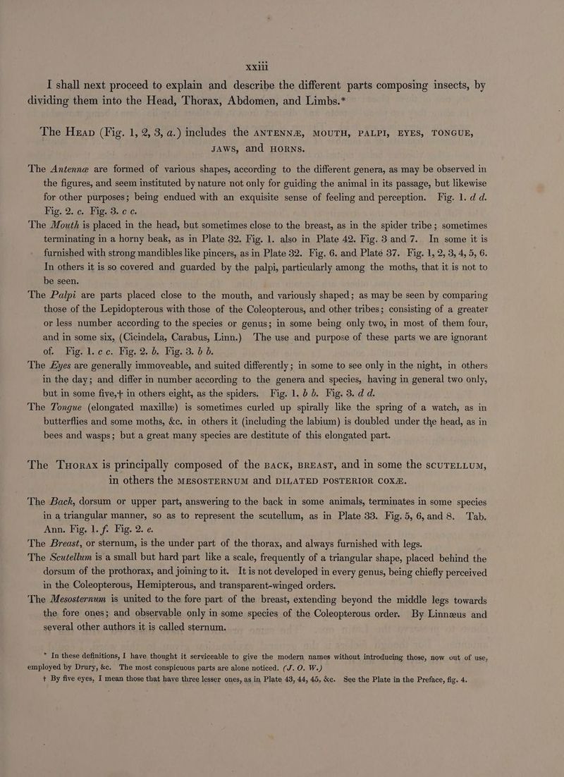 I shall next proceed to explain and describe the different parts composing insects, by dividing them into the Head, Thorax, Abdomen, and Limbs.* The Heap (Fig. 1, 2, 3, a.) includes the aNTENN&%, MOUTH, PALPI, EYES, TONGUE, JAWS, and HORNS. The Antenne are formed of various shapes, according to the different genera, as may be observed in the figures, and seem instituted by nature not only for guiding the animal in its passage, but likewise for other purposes; being endued with an exquisite sense of feeling and perception. Fig. 1. d d. Fig. 2. c. Fig. 3. ¢ ¢. The Mouth is placed in the head, but sometimes close to the breast, as in the spider tribe ; sometimes terminating in a horny beak, as in Plate 32. Fig. 1. also in Plate 42. Fig. 3 and 7. In some it is furnished with strong mandibles like pincers, as in Plate 32. Fig, 6. and Plate 37. Fig. 1, 2, 3, 4, 5, 6. In others it is so covered and guarded by the palpi, particularly among the moths, that it is not to be seen. The Palpi are parts placed close to the mouth, and variously shaped; as may be seen by comparing those of the Lepidopterous with those of the Coleopterous, and other tribes; consisting of a greater or less number according to the species or genus; in some being only two, in most of them four, and in some six, (Cicindela, Carabus, Linn.) The use and purpose of these parts we are ignorant at.) Figt 1..c.c.. Fig, 2:0, Wigs3. bid. The yes are generally immoveable, and suited differently ; in some to see only in the night, in others in the day; and differ in number according to the genera and species, having in general two only, but in some five,+ in others eight, as the spiders. Fig. 1. bb. Fig. 3. d d. The Tongue (elongated maxille) is sometimes curled up spirally like the spring of a watch, as in butterflies and some moths, &c. in others it (including the labium) is doubled under the head, as in bees and wasps; but a great many species are destitute of this elongated part. The Tuorax is principally composed of the Back, BREAST, and in some the scuTELLUM, in others the MesOsTERNUM and DILATED POSTERIOR COXZ. The Back, dorsum or upper part, answering to the back in some animals, terminates in some species in a triangular manner, so as to represent the scutellum, as in Plate 33. Fig. 5,6,and 8. Tab. Ann. Fig, 1. f. Fig. 2. e. The Breast, or sternum, is the under part of the thorax, and always furnished with legs. The Scutellum is a small but hard part like a scale, frequently of a triangular shape, placed behind the dorsum of the prothorax, and joining to it. It is not developed in every genus, being coil perceived in the Coleopterous, Hemipterous, and transparent-winged orders. The Mesosternwm is united to the fore part of the breast, extending beyond the middle legs towards the fore ones; and observable only in some species of the Coleopterous order. By Linnzeus and several other authors it is called sternum. In these definitions, I have thought it serviceable to give the modern names without introducing those, now out of use, employed by Drury, &c. The most conspicuous parts are alone noticed. (J. O. W.) + By five eyes, I mean those that have three lesser ones, as in Plate 43, 44, 45, &c. See the Plate in the Preface, fig. 4.