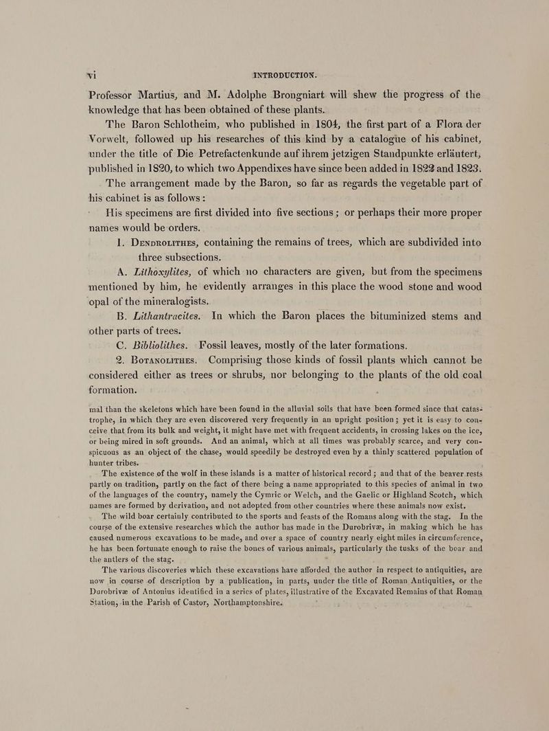 Professor Martius, and M. Adolphe Brongniart will shew the progress of the knowledge that has been obtained of these plants. The Baron Schlotheim, who published in 1804, the first part of a Flora der Vorwelt, followed up his researches of this kind by a catalogue of his cabinet, under the title of Die Petrefactenkunde auf ihrem jetzigen Standpunkte erlautert, published in 1820, to which two Appendixes have since been added in 1822 and 1823. The arrangement made by the Baron, so far as regards the vegetable part of his cabinet is as follows : His specimens are first divided into five sections ; or perhaps their more proper names would be orders. u 1. DenprouitHes, containing the remains of trees, which are subdivided into three subsections. A. Lithoxylites, of which no characters are given, but from the specimens mentioned by him, he evidently arranges in this place the wood stone and wood opal of the mineralogists. B. Lithantracites. In which the Baron places the bituminized stems and other parts of trees. C. Bibliolithes. - Fossil leaves, mostly of the later formations. 2. Boranotitues. Comprising those kinds of fossil plants which cannot be considered either as trees or shrubs, nor belonging to the plants of the old coal formation. mal than the skeletons which have been found in the alluvial soils that have been formed since that catas- trophe, in which they are even discovered very frequently in an upright position; yet it is easy to con- ceive that from its bulk and weight, it might have met with frequent accidents, in crossing lakes on the ice, or being mired in soft grounds. And an animal, which at all times was probably scarce, and very con- spicuous as an object of the chase, would speedily be destroyed even by a thinly scattered population of hunter tribes. The existence of the wolf in these islands is a matter of historical record ; and that of the beaver rests partly on tradition, partly on the fact of there being a name appropriated to this species of animal in two of the languages of the country, namely the Cymric or Welch, and the Gaelic or Highland Scotch, which names are formed by derivation, and not adopted from other countries where these animals now exist. The wild boar certainly contributed to the sports and feasts of the Romans along with the stag. In the course of the extensive researches which the author has made in the Durobrive, in making which he has caused numerous excavations to be made, and over a space of country nearly eight miles in circumference, he has been fortunate enough to raise the bones of various animals, particularly the tusks of the boar and the antlers of the stag. : The various discoveries which these excavations have afforded the author in respect to antiquities, are now in course of description by a publication, in parts, under the title of Roman Antiquities, or the Durobrive of Antonius identified in a series of plates, illustrative of the Excavated Remains of that Roman Station, inthe Parish of Castor, Northamptonshire. ;