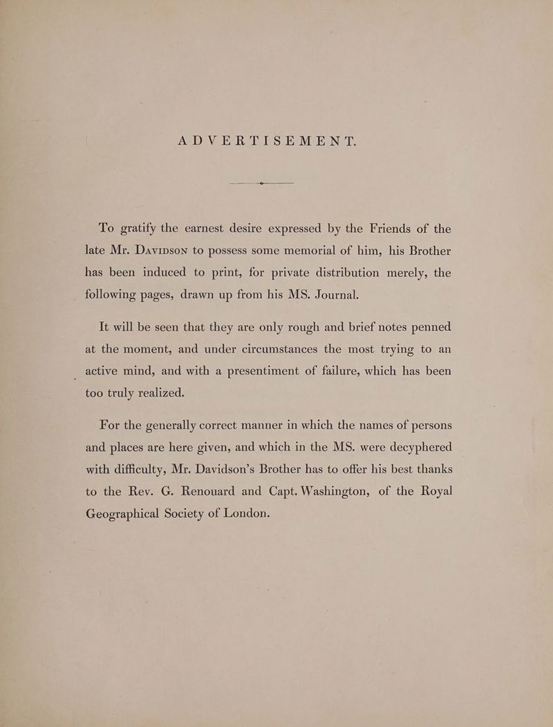 ADVERTISEMENT. To gratify the earnest desire expressed by the Friends of the late Mr. Davinson to possess some memorial of him, his Brother has been induced to print, for private distribution merely, the following pages, drawn up from his MS. Journal. It will be seen that they are only rough and brief notes penned at the moment, and under circumstances the most trying to an active mind, and with a presentiment of failure, which has been too truly realized. For the generally correct manner in which the names of persons and places are here given, and which in the MS. were decyphered with difficulty, Mr. Davidson’s Brother has to offer his best thanks to the Rev. G. Renouard and Capt. Washington, of the Royal Geographical Society of London.