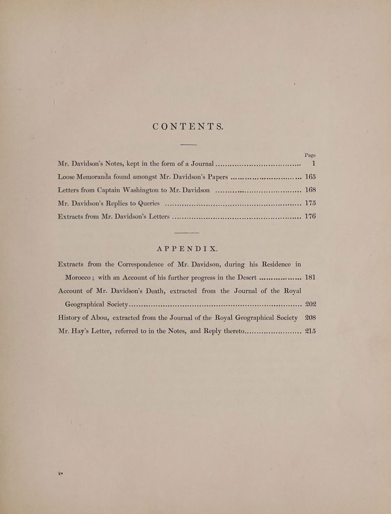 CONTENTS. Mr. Davidson’s Notes, kept in the form of a Journal ...........cecececseseseeeaeesseeeee 1 Loose Memoranda found amongst Mr. Davidson’s Papers ..........c.seeeeseeseseess eee 165 Letters from Captain Washington to Mr. Davidson .........cce.sceececencesereeoeeenes 168 Mr. Davidson’s Replies to Queries .............. Bie ey gas Rawk Pecaientionsses soar cande te 175 Biexcrnets (rome ME Wavidsons Letters cc. . ss cess cceeccsse + <dcstecncsivecsuncctssasavdescstec 176 APPENDIX. Extracts from the Correspondence of Mr. Davidson, during his Residence in Morocco; with an Account of his further progress in the Desert ..........se+00002 181 Account of Mr. Davidson’s Death, extracted from the Journal of the Royal Ge ST aD INGA OOCICLY segue tac ante ves sctsed aces asens asisre ateninedesnscnganensscsrncawentsces 202 History of Abou, extracted from the Journal of the Royal Geographical Society 208 Mr. Hay’s Letter, referred to in the Notes, and Reply thereto.............c..0ceeees 215 ye