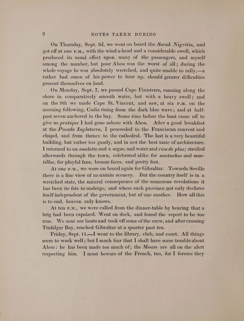 On Thursday, Sept. 3d, we went on board the Sarah Nigritia, and got off at one p.m., with the wind a-head and a considerable swell, which produced its usual effect upon many of the passengers, and myself among the number, but poor Abou was the worst of all; during the whole voyage he was absolutely wretched, and quite unable to rally,—a rather bad omen of his power to bear up, should greater difficulties present themselves on land. On Monday, Sept. 7, we passed Cape Finisterre, running along the shore in comparatively smooth water, but with a heavy swell; and on the 9th we made Cape St. Vincent, and saw, at six p.m. on the morning following, Cadiz rising from the dark blue wave; and at half- past seven anchored in the bay. Some time before the boat came off to give us pratique I had gone ashore with Abou. After a good breakfast at the Posada Inglaterra, I proceeded to the Franciscan convent and chapel, and from thence to the cathedral. The last is a very beautiful building, but rather too gaudy, and in not the best taste of architecture. T returned to an omelette and a segar, and water and rien de plus; strolled afterwards through the town, celebrated alike for mostachas and man- tillas, for playful fans, bronze faces, and pretty feet. At one p.m., we were on board again for Gibraltar. Towards Seville there is a fine view of mountain scenery. But the country itself is in a wretched state, the natural consequence of the numerous revolutions it has been its fate to undergo, and where each province not only declares itself independent of the government, but of one another. How all this is to end, heaven only knows. At ten p.m., we were called from the dinner-table by hearing that a brig had been capsized. Went on deck, and found the report to be too true. We sent our boats and took off some of the crew, and after crossing Trafalgar Bay, reached Gibraltar at a quarter past ten. Friday, Sept. 11.—I went to the library, club, and court. All things seem to work well; but I much fear that I shall have some trouble about Abou: he has been made too much of; the Moors are all on the alert respecting him. I must beware of the French, too, for I foresee they