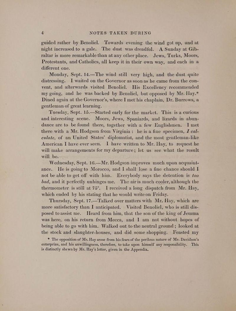 guided rather by Benoliel. ‘Towards evening the wind got up, and at night increased to a gale. The dust was dreadful. A Sunday at Gib- raltar is more remarkable than at any other place. Jews, Turks, Moors, Protestants, and Catholics, all keep it in their own way, and each in a different one. Monday, Sept. 14—The wind still very high, and the dust quite distressing. I waited on the Governor as soonas he came from the con- vent, and afterwards visited Benoliel. His Excellency recommended my going, and he was backed by Benoliel, but opposed by Mr. Hay.* Dined again at the Governor’s, where I met his pare ae Dr. Burrows, a gentleman of great learning. Tuesday, Sept. 15.—Started early for the market. This is a curious and interesting scene. Moors, Jews, Spaniards, and lizards in abun- dance are to be found there, together with a few Englishmen. I met there with a Mr. Hodgson from Virginia: he is a fine specimen, J cal- culate, of an United States’ diplomatist, and the most gentleman-like American I have ever seen. I have written to Mr. Hay, to request he will make arrangements for my departure; let us see what the result will be. Wednesday, Sept. 16.—Mr. Hodgson improves much upon acquaint- ance. He is going to Morocco, and I shall lose a fine chance should I not be able to get off with him. Everybody says the detention is too bad, and it perfectly unhinges me. The airis much cooler, although the thermometer is still at 75°. I received a long dispatch from Mr. Hay, which ended by his stating that he would write on Friday. Thursday, Sept. 17.—Talked over matters with Mr. Hay, which are more satisfactory than I anticipated. Visited Benoliel, who is still dis- posed toassist me. Heard from him, that the son of the king of Jemma was here, on his return from Mecca, and I am not without hopes of being able to go with him. Walked out to the neutral ground ; looked at the stock and slaughter-houses, and did some shopping. Feasted my * The opposition of Mr. Hay arose from his fears of the perilous nature of Mr. Davidson’s enterprize, and his unwillingness, therefore, to take upon himself any responsibility. This is distinctly shewn by Mr. Hay’s letter, given in the Appendix.