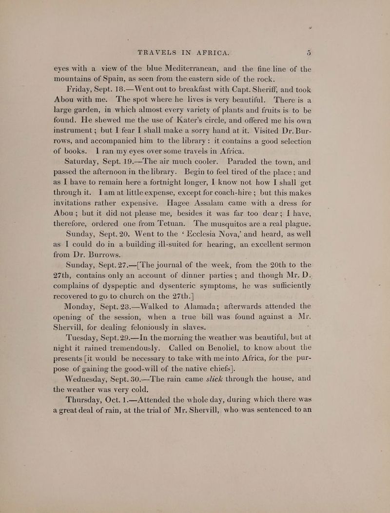 eyes with a view of the blue Mediterranean, and the fine line of the mountains of Spain, as seen from the eastern side of the rock. Friday, Sept. 18.—Went out to breakfast with Capt. Sheriff, and took Abou with me. The spot where he lives is very beautiful. There is a large garden, in which almost every variety of plants and fruits is to be found. He shewed me the use of Kater’s circle, and offered me his own instrument ; but I fear I shall make a sorry hand at it. Visited Dr. Bur- rows, and accompanied him to the library: it contains a good selection of books. Iran my eyes over some travels in Africa. Saturday, Sept. 19.—The air much cooler. Paraded the town, and passed the afternoon in the library. Begin to feel tired of the place; and as I have to remain here a fortnight longer, I know not how I shall get through it. Jam at little expense, except for coach-hire ; but this makes invitations rather expensive. Hagee Assalam came with a dress for Abou ; but it did not please me, besides it was far too dear; I have, therefore, ordered one from Tetuan. The musquitos are a real plague. Sunday, Sept.20. Went to the ‘ Ecclesia Nova,’ and heard, as well as I could do in a building ill-suited for hearing, an excellent sermon from Dr. Burrows. Sunday, Sept.27.—[The journal of the week, from the 20th to the 27th, contains only an account of dinner parties; and though Mr. D. complains of dyspeptic and dysenteric symptoms, he was sufficiently recovered to go to church on the 27th. | Monday, Sept. 28.—Walked to Alamada; afterwards attended the opening of the session, when a true bill was found against a Mr. Shervill, for dealing feloniously in slaves. Tuesday, Sept.29.—In the morning the weather was beautiful, but at night it rained tremendously. Called on Benoliel, to know about the presents [it would be necessary to take with me into Africa, for the pur- pose of gaining the good-will of the native chiefs]. Wednesday, Sept. 30.—The rain came slick through the house, and the weather was very cold. Thursday, Oct. 1.—Attended the whole day, during which there was a great deal of rain, at the trial of Mr. Shervill, who was sentenced to an