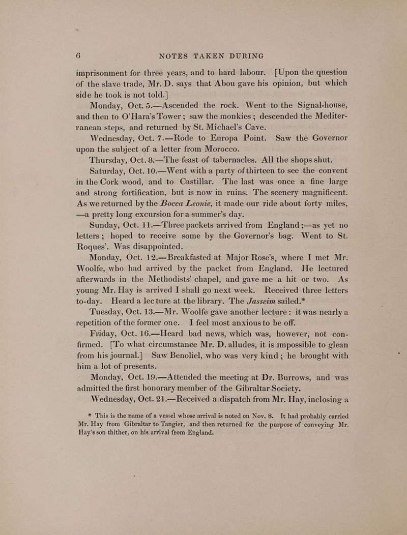 imprisonment for three years, and to hard labour. [Upon the question of the slave trade, Mr. D. says that Abou gave his opinion, but which side he took is not told.] Monday, Oct. 5.—Ascended the rock. Went to the Signal-house, and then to O’Hara’s Tower ; saw the monkies ; descended the Mediter- ranean steps, and returned by St. Michael’s Cave. Wednesday, Oct. 7.—Rode to Europa Point. Saw the Governor upon the subject of a letter from Morocco. Thursday, Oct. 8.—The feast of tabernacles. All the shops shut. Saturday, Oct. 10.—Went with a party of thirteen to see the convent in the Cork wood, and to Castillar. The last was once a fine large and strong fortification, but is now in ruins. The scenery magnificent. As wereturned by the Bocca Leonie, it made our ride about forty miles, —a pretty long excursion for a summer’s day. Sunday, Oct. 11.—Three packets arrived from England ;—as yet no letters; hoped to receive some by the Governor’s bag. Went to St. Roques’. Was disappointed. Monday, Oct. 12.—Breakfasted at Major Rose’s, where I met Mr. - Woolfe, who had arrived by the packet from England. He lectured afterwards in the Methodists’ chapel, and gave me a hit or two. As young Mr. Hay is arrived I shall go next week. Received three letters to-day. Heard a lecture at the library. The Jasseim sailed.* Tuesday, Oct. 13.—Mr. Woolfe gave another lecture: it was nearly a repetition of the former one. I feel most anxious to be off. Friday, Oct. 16.—Heard bad news, which was, however, not con- firmed. [To what circumstance Mr. D. alludes, it is impossible to glean from his journal.| Saw Benoliel, who was very kind; he brought with him a lot of presents. Monday, Oct. 19.—Attended the meeting at Dr. Burrows, and was admitted the first honorary member of the Gibraltar Society. Wednesday, Oct. 21.—Received a dispatch from Mr. Hay, inclosing a * This is the name of a vessel whose arrival is noted on Nov. 8. It had probably carried Mr. Hay from Gibraltar to Tangier, and then returned for the purpose of conveying Mr. Hay’s son thither, on his arrival from England.
