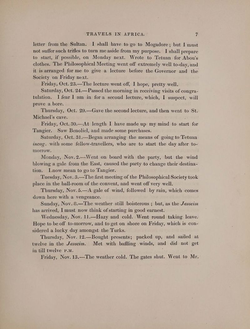letter from the Sultan. I shall have to go to Mogadore; but I must not suffer such trifles to turn me aside from my purpose. I shall prepare to start, if possible, on Monday next. Wrote to Tetuan for Abou’s clothes. The Philosophical Meeting went off extremely well to-day, and it is arranged for me to give a lecture before the Governor and the Society on Friday next. Friday, Oct. 23.—The lecture went off, I hope, pretty well. Saturday, Oct, 24.— Passed the morning in receiving visits of congra- tulation. I fear 1 am in fora second lecture, which, I suspect, will prove a bore. Thursday, Oct. 29.—-Gave the second lecture, and then went to St. Michael’s cave. Friday, Oct. 30.—-At length I have made up my mind to start for Tangier. Saw Benoliel, and made some purchases. Saturday, Oct. 31.—Began arranging the means of going to Tetuan wncog. with some fellow-travellers, who are to start the day after to- morrow. Monday, Nov.2.—Went on board with the party, but the wind blowing a gale from the East, caused the party to change their destina- tion. I.now mean to go to Tangier. Tuesday, Nov. 3.—The first meeting of the Philosophical Society took place in the ball-room of the convent, and went off very well. Thursday, Nov. 5.—A gale of wind, followed by rain, which comes down here with a vengeance. Sunday, Nov. 8.—The weather still boisterous ; but, as the Jasseim has arrived, I must now think of starting in good earnest. Wednesday, Nov. 11.—Hazy and cold. Went round taking leave. Hope to be off to-morrow, and to get on shore on Friday, which is con- sidered a lucky day amongst the Turks. Thursday, Nov. 12.—Bought presents; packed up, and sailed at twelve in the Jasseim. Met with baffling winds, and did not get in till twelve p.m. Friday, Nov. 13.—The weather cold. The gates shut. Went to Mr.