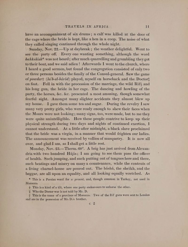have an accompaniment of six drums; a calf was killed at the door of the cage where the bride is kept, like a hen in a coop. The noise of what they called singing continued through the whole night. Sunday, Nov. 22.—Up at daybreak ; the weather delightful. Went to see the party off. Every one wanting something, although the word bahkshish* was not heard; after much quarrelling and grumbling they got to their boat, and we said adieu! Afterwards I went tothe church, where I heard a good sermon, but found the congregation consisted of only two or three persons besides the family of the Consul-general. Saw the game of powder} (la’b-el-béréd) played, myself on horseback and the Doctor} on foot. Fell in with the procession of the marriage, the wild Rif§ and his long gun, the bride in her cage. The dancing and howling of the party, the horses, &amp;c. &amp;c. presented a most amusing, though somewhat fearful sight. Amongst many slighter accidents they almost blew up my house. I gave them some teaand sugar. During the revelry I saw many very pretty girls, who were ready enough to shew their faces when the Moors were not looking; many signs, too, were made, but to me they were quite unintelligible. How these people contrive to keep up their physical strength during two days and nights of continued exertion, I cannot understand. At a little after midnight, a black slave proclaimed that the bride was a virgin, in a manner that would frighten our ladies. The announcement was received by vollies of musquetry. It is now all over, and glad I am, as I shall get a little rest. Monday, Nov. 23.—Therm. 60°. A brig has just arrived from Alexan- dria with two hundred H4jis; I am going to see them pass the officer of health. Such jumping, and such putting out of tongues here and there, such beatings and misery on many a countenance, while the contents of a-living charnel-house are poured out. The basha, the sheikh, and the beggar, are all upon an equality, and all looking equally wretched. As * This is a Persian word for a present, and, though common in Turkey, not used in Morocco. + This isa kind of a tilt, where one party endeavours to unhorse the other. { Who the Doctor was is not told by Mr. D. § This is the name of a province of Morocco. Two of the Rif guns were sent to London and are in the possession of Mr. D.’s brother. c 2