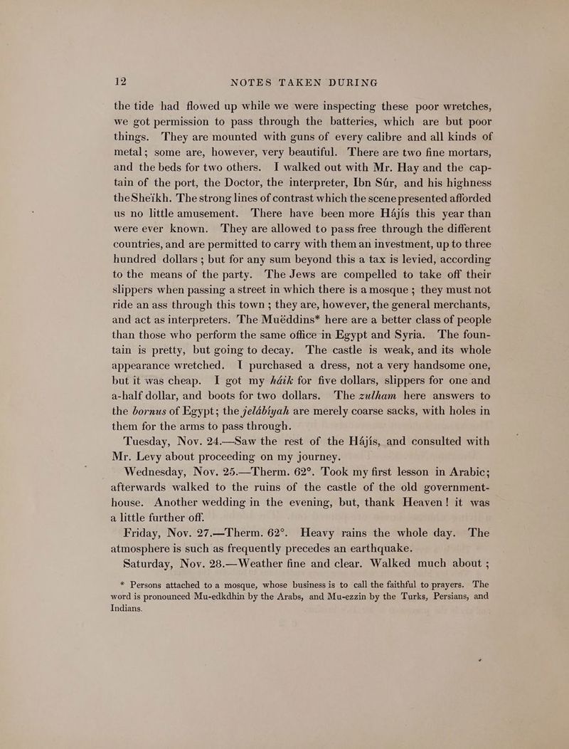 the tide had flowed up while we were inspecting these poor wretches, we got permission to pass through the batteries, which are but poor things. They are mounted with guns of every calibre and all kinds of metal; some are, however, very beautiful. There are two fine mortars, and the beds for two others. I walked out with Mr. Hay and the cap- tain of the port, the Doctor, the interpreter, Ibn Sar, and his highness theSheikh. The strong lines of contrast which the scene presented afforded us no little amusement. There have been more Hajis this year than were ever known. ‘They are allowed to pass free through the different countries, and are permitted to carry with them an investment, up to three hundred dollars ; but for any sum beyond this a tax is levied, according to the means of the party. The Jews are compelled to take off their slippers when passing a street in which there is a mosque ; they must not ride an ass through this town ; they are, however, the general merchants, and act as interpreters. The Muéddins* here are a better class of people than those who perform the same office in Egypt and Syria. The foun- tain is pretty, but going to decay. The castle is weak, and its whole appearance wretched. I purchased a dress, not a very handsome one, but it was cheap. I got my Adik for five dollars, slippers for one and a-half dollar, and boots for two dollars. The zulham here answers to the bornus of Egypt; the yelébiyah are merely coarse sacks, with holes in them for the arms to pass through. Tuesday, Nov. 24.—Saw the rest of the H4jis, and consulted with Mr. Levy about proceeding on my journey. Wednesday, Nov, 25.—Therm. 62°. Took my first lesson in Arabic; afterwards walked to the ruins of the castle of the old government- house. Another wedding in the evening, but, thank Heaven! it was a little further off. Friday, Nov. 27.—Therm. 62°. Heavy rains the whole day. The atmosphere is such as frequently precedes an earthquake. Saturday, Nov. 28.—Weather fine and clear. Walked much about ; * Persons attached to a mosque, whose business is to call the faithful to prayers. The word is pronounced Mu-edkdhin by the Arabs, and Mu-ezzin by the Turks, Persians, and Indians.