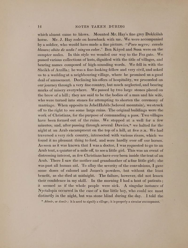 which almost came to blows. Mounted Mr. Hay’s fine grey Dukkélah horse. Mr. J. Hay rode on horseback with me. We were accompanied by a soldier, who would have made a fine picture. ‘“‘Poco negro; cavalo blanco; abito de nada! ningun color.” Ben Kayed and Susa were on the sumpter mules. In this style we wended our way to the Fez gate. We passed various collections of huts, dignified with the title of villages, and bearing names composed of high-sounding words. We fell in with the Sheikh of Arzilla; he was a fine-looking fellow and very civil, and asked us to a wedding at a neighbouring village, where he promised us a good deal of amusement. Declining his offers of hospitality, we proceeded on our journey through a very fine country, but much neglected, and bearing marks of misery everywhere. We passed by two large stones placed on the brow of a hill; they are said to be the bodies of aman and his wife, who were turned into stones for attempting to shorten the ceremony of marriage. When opposite to Jebel Habib (beloved mountain), we struck off to the right to see some large ruins. The original buildings were the work of Christians, for the purpose of commanding a pass. Two villages have been formed out of the ruins. We stopped at a well for a few minutes, and, after passing through several Dawars,* we halted for the night at an Arab encampment on the top of a hill, at five p.m. We had traversed a very rich country, intersected with various rivers, which we found it no pleasant thing to ford, and were hardly ever off our horses. As soon as it was known that I wasa doctor, I was requested to go to an Arab tent, a quarter of a-mile off, to seea little girl. This was an event of distressing interest, as few Christians have ever been inside the tent of an Arab. There I saw the mother and grandmother of a fine little girl; she was past all human aid. To allay the severity of the convulsions, I gave some doses of calomel and James’s powders, but without the least benefit, as she died at midnight. The failure, however, did not lessen their confidence in my skill. In the morning I had a host of patients ; it seemed as if the whole people were sick. A singular instance of Nyctalopia occurred in the case of a fine little boy, who could see most distinctly in the night, but was stone blind during the day. JI told the * Adwéar, or danGr ; it is used to signify a village ; it is properly a circular encampment.