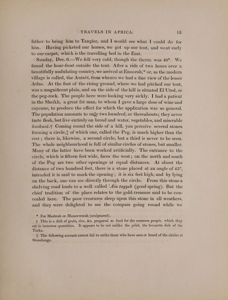 father to bring him to Tangier, and I would see what I could do for him. Having picketed our horses, we got up our tent, and went early to our carpet, which is the travelling bed in the East. Sunday, Dec. 6.—We felt very cold, though the therm. was 40°. We found the hoar-frost outside the tent. After a ride of two hours over a beautifully undulating country, we arrived at Emsorah,* or, as the modern village is called, the Autsét, from whence we had a fine view of the lesser Atlas. At the foot of the rising ground, where we had pitched our tent, was a magnificent plain, and on the side of the hill is situated El Uted, or the peg-rock. The people here were looking very sickly. I had a patient in the Sheikh, a great fat man, to whom I gave a large dose of wine and cayenne, to produce the effect for which the application was so general. The population amounts to only two hundred, or thereabouts; they never taste flesh, but live entirely on bread and water, vegetables, and miserable kuskusi.¢ Coming round the side of a hill, you perceive several stones forming a circle,{ of which one, called the Peg, is much higher than the rest ; there is, likewise, a second circle, but a third is never to be seen. The whole neighbourhood is full of similar circles of stones, but smaller. Many of the latter have been worked artificially. The entrance to the circle, which is fifteen feet wide, faces the west; on the north and south of the Peg are two other openings at equal distances. At about the distance of two hundred feet, there is a stone placed at an angle of 45°, intended it is said to mark the opening ; it is six feet high, and by lying on the back, one can see directly through the circle. From this stonea shelving road leads to a well called ’Atn tayyeb (good spring). But the chief tradition of the place relates to the gold-treasure said to be con- cealed here. The poor creatures sleep upon this stone in all weathers, and they were delighted to see the compass going round while we * For Mesbrah or Musawwesah (sculptured). + This is a dish of grain, rice, &amp;c. prepared as food for the common people, which they eat in immense quantities. It appears to be not unlike the pilddé, the favourite dish of the Turks. +. The following account cannot fail to strike those who have seen or heard of the circles at Stonehenge.