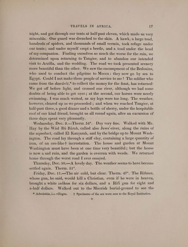 night, and got through our tents at half-past eleven, which made us very miserable. Our guard was drenched to the skin. A hawk, a large toad, hundreds of spiders, and thousands of small vermin, took refuge under our tents; and under myself crept a beetle, and a toad under the head of my companion. Finding ourselves so much the worse for the rain, we determined upon returning to Tangier, and to abandon our intended visit to Arzilla, and the wedding. The road we took presented scenery more beautiful than the other. We saw the encampment of the Bedouins, who used to conduct the pilgrims to Mecca: they now go by sea to Egypt. Could I not make these people of service to me? The soldier who came from the dawdrét,* to collect the money for the feast, has returned- We got off before light, and crossed one river, although we had some doubts of being able to get over; at the second, our horses were nearly swimming. I was much wetted, as my legs were too long. The weather, however, cleared up as we proceeded ; and when we reached Tangier, at half-past three, a good dinner and a bottle of sherry, under the hospitable roof of our kind friend, brought us all round again, after an excursion of three days spent very pleasantly. Wednesday, Dec. 9.—Therm. 54°. Day very fine. Walked with Mr. Hay by the W4d Ba Barah, called also Jews’-river, along the ruins of the aqueduct, called El Kantarah, and by the bridge up to Mount Wash- ington. The road lay through a stiff clay, containing a large quantity of iron, of an ore-like+ incrustation. The house and garden at Mount Washingtun must have been at one time very beautiful; but the house is now a sad ruin, and the garden is overrun with weeds. We returned home through the worst road I ever essayed. Thursday, Dec. 10.—A lovely day. The weather seems to have become settled again. Therm. 51°. Friday, Dec. 11.—The air cold, but clear. Therm. 47°. The Rifman, whose gun, he said, would kill a Christian, even if he were in heaven, brought a white zulham for six dollars, and a Rifi gun for eight and a-half dollars. Walked out to the Moorish burial-ground to see the * Adwaratie, i.e. villages. + Specimens of the ore were sent to the Royal Institution. D