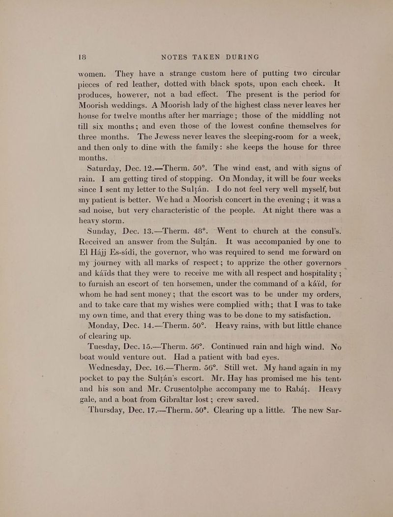 women. They have a strange custom here of putting two circular pieces of red leather, dotted with black spots, upon each cheek. It produces, however, not a bad effect. The present is the period for Moorish weddings. A Moorish lady of the highest class never leaves her house for twelve months after her marriage; those of the middling not till six months; and even those of the lowest confine themselves for three months. The Jewess never leaves the sleeping-room for a week, and then only to dine with the family: she keeps the house for three months. Saturday, Dec. 12.—Therm. 50°. The wind east, and with signs of rain. I am getting tired of stopping. On Monday, it will be four weeks since I sent my letter tothe Sultan. Ido not feel very well myself, but my patient is better. We had a Moorish concert in the evening ; it was a sad noise, but very characteristic of the people. At night there was a heavy storm. Sunday, Dec. 13.—Therm. 48°. “Went to church at the consul’s. Received an answer from the Sultan. It was accompanied by one to El Hajj Es-sidi, the governor, who was required to send me forward on my journey with all marks of respect; to apprize the other governors and kids that they were to receive me with all respect and hospitality ; _ to furnish an escort of ten horsemen, under the command of a kaid, for whom he had sent money; that the escort was to be under my orders, and to take care that my wishes were complied with; that I was to take my own time, and that every thing was to be done to my satisfaction. Monday, Dec. 14.—Therm. 50°. Heavy rains, with but little chance of clearing up. Tuesday, Dec. 15.—Therm. 56°. Continued rain and high wind. No boat would venture out. Had a patient with bad eyes. Wednesday, Dec. 16.—Therm. 56°. Still wet. My hand again in my pocket to pay the Sultan’s escort. Mr. Hay has promised me his tent and his son and Mr. Crusentolphe accompany me to Rabat. Heavy gale, and a boat from Gibraltar lost ; crew saved. Thursday, Dec. 17.—Therm. 50°. Clearing up a little. The new Sar-