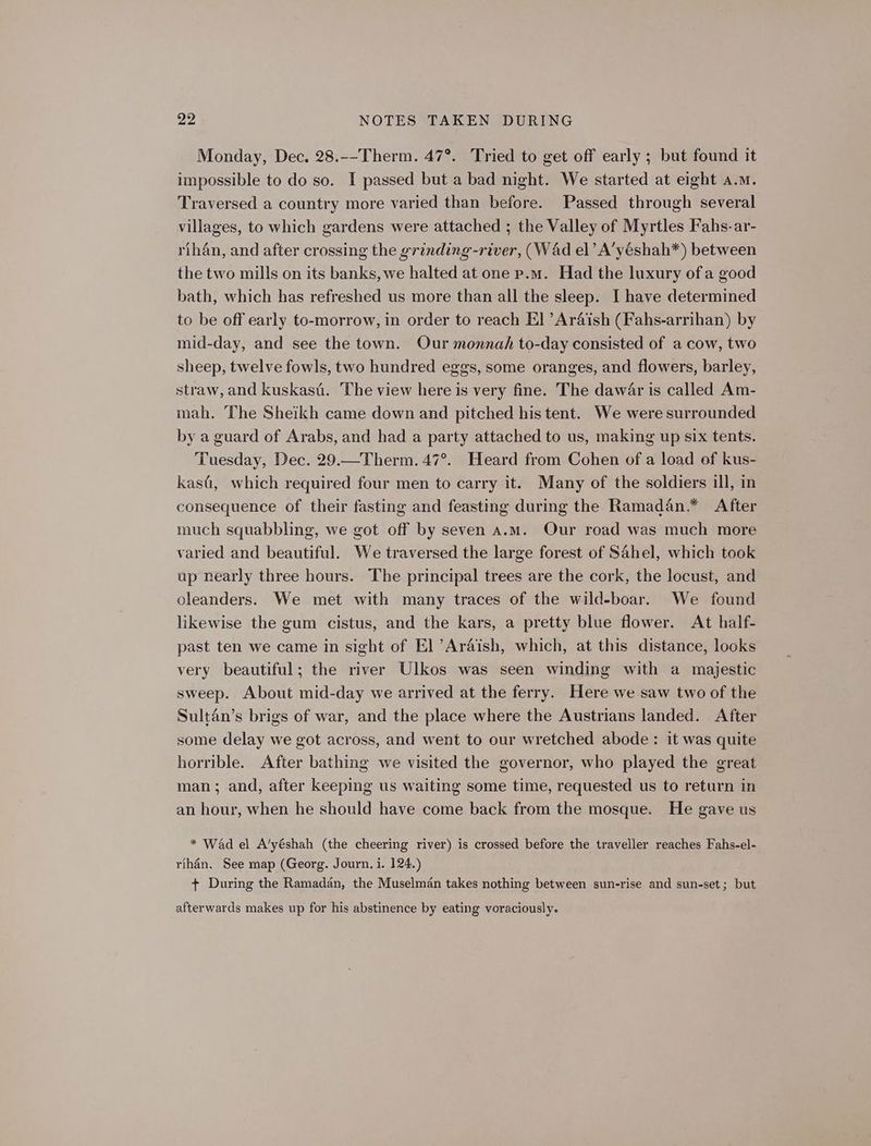 Monday, Dec, 28.--Therm. 47°. Tried to get off early ; but found it impossible to do so. I passed but a bad night. We started at eight a.m. Traversed a country more varied than before. Passed through several villages, to which gardens were attached ; the Valley of Myrtles Fahs-ar- rihan, and after crossing the grinding-river, (WAd el’ A’yéshah*) between the two mills on its banks, we halted at one p.m. Had the luxury of a good bath, which has refreshed us more than all the sleep. I have determined to be off early to-morrow, in order to reach El ’Araish (Fahs-arrihan) by mid-day, and see the town. Our monnah to-day consisted of a cow, two sheep, twelve fowls, two hundred eggs, some oranges, and flowers, barley, straw, and kuskasi. The view here is very fine. The dawar is called Am- mah. The Sheikh came down and pitched his tent. We were surrounded by a guard of Arabs, and had a party attached to us, making up six tents. Tuesday, Dec. 29.—Therm. 47°. Heard from Cohen of a load of kus- kasi, which required four men to carry it. Many of the soldiers ill, in consequence of their fasting and feasting during the Ramadan.* After much squabbling, we got off by seven a.m. Our road was much more varied and beautiful. We traversed the large forest of Sahel, which took up nearly three hours. The principal trees are the cork, the locust, and oleanders. We met with many traces of the wild-boar. We found likewise the gum cistus, and the kars, a pretty blue flower. At half- past ten we came in sight of El ’Araish, which, at this distance, looks very beautiful; the river Ulkos was seen winding with a majestic sweep. About mid-day we arrived at the ferry. Here we saw two of the Sultan’s brigs of war, and the place where the Austrians landed. After some delay we got across, and went to our wretched abode: it was quite horrible. After bathing we visited the governor, who played the great man ; and, after keeping us waiting some time, requested us to return in an hour, when he should have come back from the mosque. He gave us * Wad el A’yéshah (the cheering river) is crossed before the traveller reaches Fahs-el- rihan, See map (Georg. Journ, i. 124.) + During the Ramadan, the Muselman takes nothing between sun-rise and sun-set; but afterwards makes up for his abstinence by eating voraciously.
