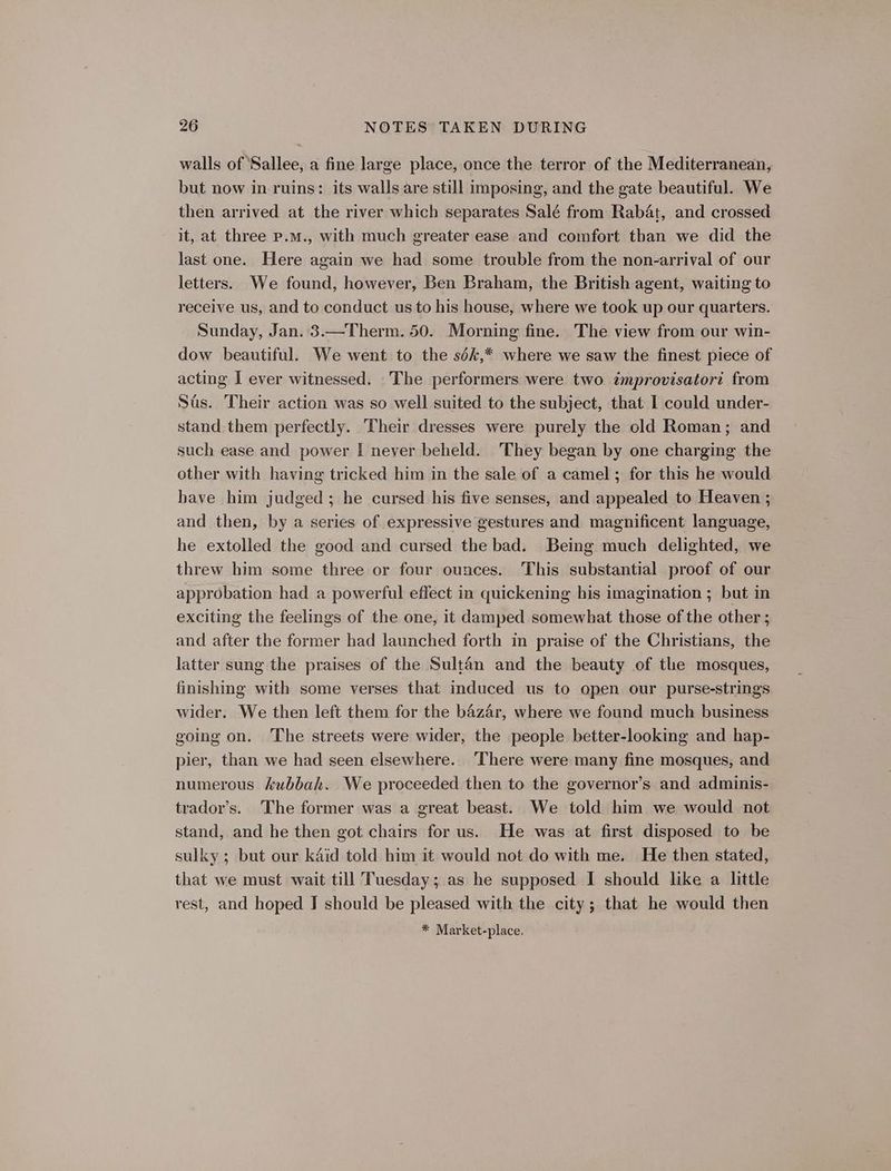 walls of Sallee, a fine large place, once the terror of the Mediterranean, but now in-ruins: its walls are still imposing, and the gate beautiful. We then arrived at the river which separates Salé from Rabat, and crossed it, at three p.m., with much greater ease and comfort than we did the last one. Here again we had some trouble from the non-arrival of our letters. We found, however, Ben Braham, the British agent, waiting to receive us, and to conduct us to his house, where we took up our quarters. Sunday, Jan. 3.—Therm. 50. Morning fine. The view from our win- dow beautiful. We went to the sdk,* where we saw the finest piece of acting I ever witnessed. The performers were two improvisatori from Sas. Their action was so well suited to the subject, that I could under- stand them perfectly. Their dresses were purely the old Roman; and such ease and power I never beheld. 'They began by one charging the other with having tricked him in the sale of a camel; for this he would have him judged ; he cursed his five senses, and appealed to Heaven ; and then, by a series of expressive gestures and magnificent language, he extolled the good and cursed the bad. Being much delighted, we threw him some three or four ounces. This substantial proof of our approbation had a powerful effect in quickening his imagination ; but in exciting the feelings of the one, it damped somewhat those of the other ; and after the former had launched forth in praise of the Christians, the latter sung the praises of the Sultan and the beauty of the mosques, finishing with some verses that induced us to open our purse-strings wider. We then left them for the bazar, where we found much business going on. The streets were wider, the people better-looking and hap- pier, than we had seen elsewhere. ‘There were many fine mosques, and numerous kubbah. We proceeded then to the governor’s and adminis- trador’s. The former was a great beast. We told him we would not stand, and he then got chairs for us. He was at first disposed to be sulky; but our kaéid told him it would not do with me. He then stated, that we must wait till Tuesday; as he supposed I should like a little rest, and hoped J should be pleased with the city; that he would then * Market-place.