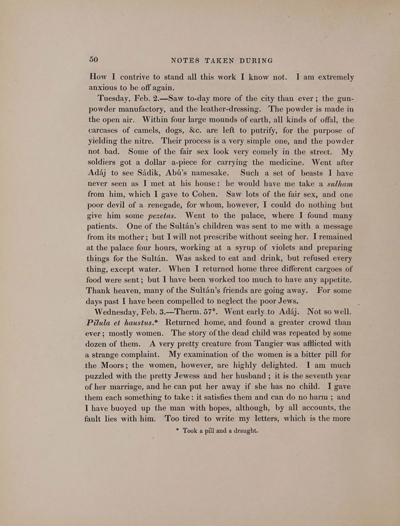 How I contrive to stand all this work I know not. I am extremely anxious to be off again. Tuesday, Feb. 2.—Saw to-day more of the city than ever; the gun- powder manufactory, and the leather-dressing. The powder is made in the open air. Within four large mounds of earth, all kinds of offal, the carcases of camels, dogs, &amp;c. are left to putrify, for the purpose of yielding the nitre. Their process is a very simple one, and the powder not bad. Some of the fair sex look very comely in the street. My soldiers got a dollar a-piece for carrying the medicine. Went after Adaj to see Sadik, AbG’s namesake. Such a set of beasts I have never seen as I met at his house: he would have me take a sulham from him, which I gave to Cohen. Saw lots of the fair sex, and one poor devil of a renegade, for whom, however, I could do nothing but give him some pezetas. Went to the palace, where I found many patients. One of the Sultan’s children was sent to me with a message from its mother; but I will not prescribe without seeing her. I remained at the palace four hours, working at a syrup of violets and preparing things for the Sultan. Was asked to eat and drink, but refused every thing, except water. When I returned home three different cargoes of food were sent; but I have been worked too much to have any appetite. Thank heaven, many of the Sultan’s friends are going away. For some days past I have been compelled to neglect the poor Jews. Wednesday, Feb. 3.—Therm. 57°. Went early to Adaj. Not so well. Pilula et haustus.* Returned home, and found a greater crowd than ever; mostly women. The story of the dead child was repeated by some dozen of them. A very pretty creature from Tangier was afflicted with a strange complaint. My examination of the women is a bitter pill for the Moors; the women, however, are highly delighted. I am much puzzled with the pretty Jewess and her husband ; it is the seventh year of her marriage, and he can put her away if she has no child. I gave them each something to take: it satisfies them and can do no harm ; and I have buoyed up the man with hopes, although, by all accounts, the fault lies with him. ‘Too tired to write my letters, which is the more * Took a pill and a draught.